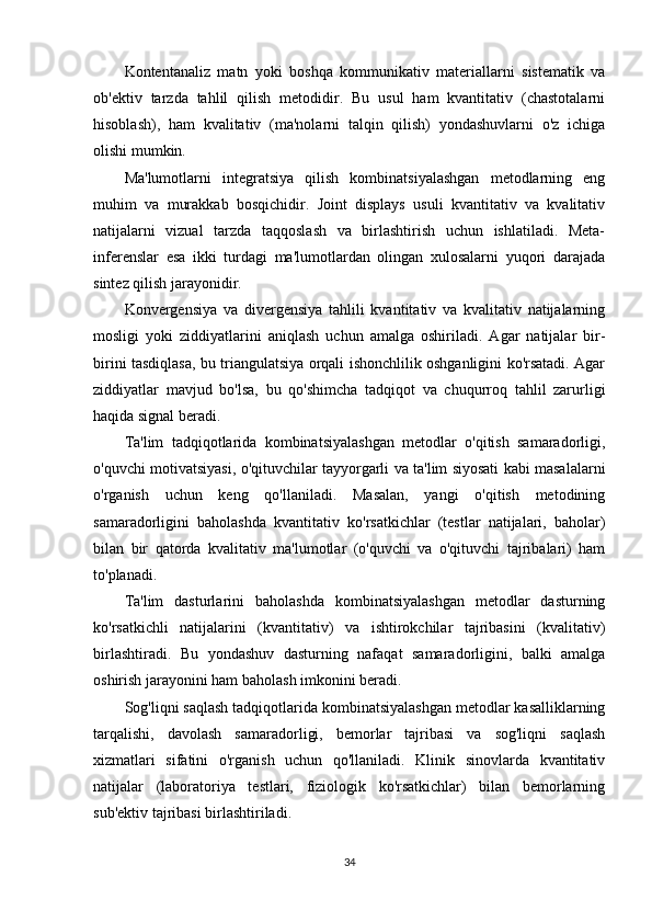 Kontentanaliz   matn   yoki   boshqa   kommunikativ   materiallarni   sistematik   va
ob'ektiv   tarzda   tahlil   qilish   metodidir.   Bu   usul   ham   kvantitativ   (chastotalarni
hisoblash),   ham   kvalitativ   (ma'nolarni   talqin   qilish)   yondashuvlarni   o'z   ichiga
olishi mumkin.
Ma'lumotlarni   integratsiya   qilish   kombinatsiyalashgan   metodlarning   eng
muhim   va   murakkab   bosqichidir.   Joint   displays   usuli   kvantitativ   va   kvalitativ
natijalarni   vizual   tarzda   taqqoslash   va   birlashtirish   uchun   ishlatiladi.   Meta-
inferenslar   esa   ikki   turdagi   ma'lumotlardan   olingan   xulosalarni   yuqori   darajada
sintez qilish jarayonidir.
Konvergensiya   va   divergensiya   tahlili   kvantitativ   va   kvalitativ   natijalarning
mosligi   yoki   ziddiyatlarini   aniqlash   uchun   amalga   oshiriladi.   Agar   natijalar   bir-
birini tasdiqlasa, bu triangulatsiya orqali ishonchlilik oshganligini ko'rsatadi. Agar
ziddiyatlar   mavjud   bo'lsa,   bu   qo'shimcha   tadqiqot   va   chuqurroq   tahlil   zarurligi
haqida signal beradi.
Ta'lim   tadqiqotlarida   kombinatsiyalashgan   metodlar   o'qitish   samaradorligi,
o'quvchi motivatsiyasi, o'qituvchilar tayyorgarli va ta'lim siyosati kabi masalalarni
o'rganish   uchun   keng   qo'llaniladi.   Masalan,   yangi   o'qitish   metodining
samaradorligini   baholashda   kvantitativ   ko'rsatkichlar   (testlar   natijalari,   baholar)
bilan   bir   qatorda   kvalitativ   ma'lumotlar   (o'quvchi   va   o'qituvchi   tajribalari)   ham
to'planadi.
Ta'lim   dasturlarini   baholashda   kombinatsiyalashgan   metodlar   dasturning
ko'rsatkichli   natijalarini   (kvantitativ)   va   ishtirokchilar   tajribasini   (kvalitativ)
birlashtiradi.   Bu   yondashuv   dasturning   nafaqat   samaradorligini,   balki   amalga
oshirish jarayonini ham baholash imkonini beradi.
Sog'liqni saqlash tadqiqotlarida kombinatsiyalashgan metodlar kasalliklarning
tarqalishi,   davolash   samaradorligi,   bemorlar   tajribasi   va   sog'liqni   saqlash
xizmatlari   sifatini   o'rganish   uchun   qo'llaniladi.   Klinik   sinovlarda   kvantitativ
natijalar   (laboratoriya   testlari,   fiziologik   ko'rsatkichlar)   bilan   bemorlarning
sub'ektiv tajribasi birlashtiriladi.
34 