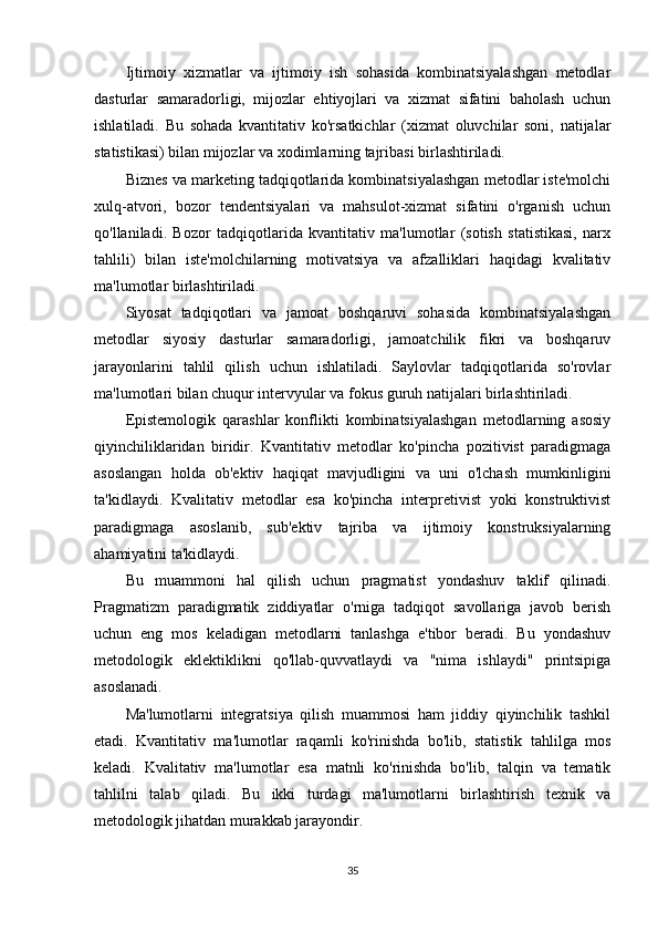 Ijtimoiy   xizmatlar   va   ijtimoiy   ish   sohasida   kombinatsiyalashgan   metodlar
dasturlar   samaradorligi,   mijozlar   ehtiyojlari   va   xizmat   sifatini   baholash   uchun
ishlatiladi.   Bu   sohada   kvantitativ   ko'rsatkichlar   (xizmat   oluvchilar   soni,   natijalar
statistikasi) bilan mijozlar va xodimlarning tajribasi birlashtiriladi.
Biznes va marketing tadqiqotlarida kombinatsiyalashgan metodlar iste'molchi
xulq-atvori,   bozor   tendentsiyalari   va   mahsulot-xizmat   sifatini   o'rganish   uchun
qo'llaniladi.   Bozor   tadqiqotlarida   kvantitativ   ma'lumotlar   (sotish   statistikasi,   narx
tahlili)   bilan   iste'molchilarning   motivatsiya   va   afzalliklari   haqidagi   kvalitativ
ma'lumotlar birlashtiriladi.
Siyosat   tadqiqotlari   va   jamoat   boshqaruvi   sohasida   kombinatsiyalashgan
metodlar   siyosiy   dasturlar   samaradorligi,   jamoatchilik   fikri   va   boshqaruv
jarayonlarini   tahlil   qilish   uchun   ishlatiladi.   Saylovlar   tadqiqotlarida   so'rovlar
ma'lumotlari bilan chuqur intervyular va fokus guruh natijalari birlashtiriladi.
Epistemologik   qarashlar   konflikti   kombinatsiyalashgan   metodlarning   asosiy
qiyinchiliklaridan   biridir.   Kvantitativ   metodlar   ko'pincha   pozitivist   paradigmaga
asoslangan   holda   ob'ektiv   haqiqat   mavjudligini   va   uni   o'lchash   mumkinligini
ta'kidlaydi.   Kvalitativ   metodlar   esa   ko'pincha   interpretivist   yoki   konstruktivist
paradigmaga   asoslanib,   sub'ektiv   tajriba   va   ijtimoiy   konstruksiyalarning
ahamiyatini ta'kidlaydi.
Bu   muammoni   hal   qilish   uchun   pragmatist   yondashuv   taklif   qilinadi.
Pragmatizm   paradigmatik   ziddiyatlar   o'rniga   tadqiqot   savollariga   javob   berish
uchun   eng   mos   keladigan   metodlarni   tanlashga   e'tibor   beradi.   Bu   yondashuv
metodologik   eklektiklikni   qo'llab-quvvatlaydi   va   "nima   ishlaydi"   printsipiga
asoslanadi.
Ma'lumotlarni   integratsiya   qilish   muammosi   ham   jiddiy   qiyinchilik   tashkil
etadi.   Kvantitativ   ma'lumotlar   raqamli   ko'rinishda   bo'lib,   statistik   tahlilga   mos
keladi.   Kvalitativ   ma'lumotlar   esa   matnli   ko'rinishda   bo'lib,   talqin   va   tematik
tahlilni   talab   qiladi.   Bu   ikki   turdagi   ma'lumotlarni   birlashtirish   texnik   va
metodologik jihatdan murakkab jarayondir.
35 