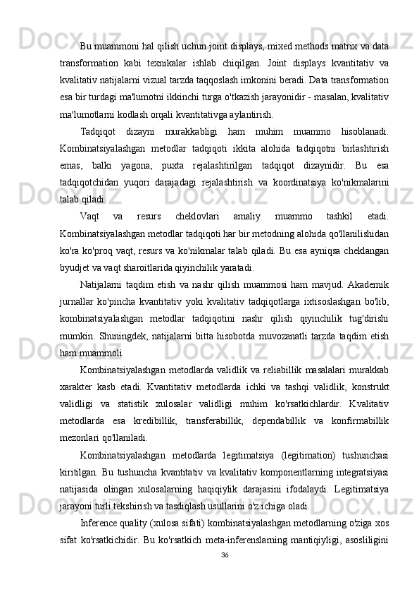 Bu muammoni hal qilish uchun joint displays, mixed methods matrix va data
transformation   kabi   texnikalar   ishlab   chiqilgan.   Joint   displays   kvantitativ   va
kvalitativ natijalarni vizual tarzda taqqoslash imkonini beradi. Data transformation
esa bir turdagi ma'lumotni ikkinchi turga o'tkazish jarayonidir - masalan, kvalitativ
ma'lumotlarni kodlash orqali kvantitativga aylantirish.
Tadqiqot   dizayni   murakkabligi   ham   muhim   muammo   hisoblanadi.
Kombinatsiyalashgan   metodlar   tadqiqoti   ikkita   alohida   tadqiqotni   birlashtirish
emas,   balki   yagona,   puxta   rejalashtirilgan   tadqiqot   dizaynidir.   Bu   esa
tadqiqotchidan   yuqori   darajadagi   rejalashtirish   va   koordinatsiya   ko'nikmalarini
talab qiladi.
Vaqt   va   resurs   cheklovlari   amaliy   muammo   tashkil   etadi.
Kombinatsiyalashgan metodlar tadqiqoti har bir metodning alohida qo'llanilishidan
ko'ra ko'proq vaqt, resurs  va ko'nikmalar  talab qiladi. Bu  esa ayniqsa  cheklangan
byudjet va vaqt sharoitlarida qiyinchilik yaratadi.
Natijalarni   taqdim   etish   va   nashr   qilish   muammosi   ham   mavjud.   Akademik
jurnallar   ko'pincha   kvantitativ   yoki   kvalitativ   tadqiqotlarga   ixtisoslashgan   bo'lib,
kombinatsiyalashgan   metodlar   tadqiqotini   nashr   qilish   qiyinchilik   tug'dirishi
mumkin.   Shuningdek,   natijalarni   bitta   hisobotda   muvozanatli   tarzda   taqdim   etish
ham muammoli.
Kombinatsiyalashgan   metodlarda   validlik   va   reliabillik   masalalari   murakkab
xarakter   kasb   etadi.   Kvantitativ   metodlarda   ichki   va   tashqi   validlik,   konstrukt
validligi   va   statistik   xulosalar   validligi   muhim   ko'rsatkichlardir.   Kvalitativ
metodlarda   esa   kredibillik,   transferabillik,   dependabillik   va   konfirmabillik
mezonlari qo'llaniladi.
Kombinatsiyalashgan   metodlarda   legitimatsiya   (legitimation)   tushunchasi
kiritilgan.   Bu   tushuncha   kvantitativ   va   kvalitativ   komponentlarning   integratsiyasi
natijasida   olingan   xulosalarning   haqiqiylik   darajasini   ifodalaydi.   Legitimatsiya
jarayoni turli tekshirish va tasdiqlash usullarini o'z ichiga oladi.
Inference quality (xulosa sifati) kombinatsiyalashgan metodlarning o'ziga xos
sifat   ko'rsatkichidir.   Bu   ko'rsatkich   meta-inferenslarning   mantiqiyligi,   asosliligini
36 