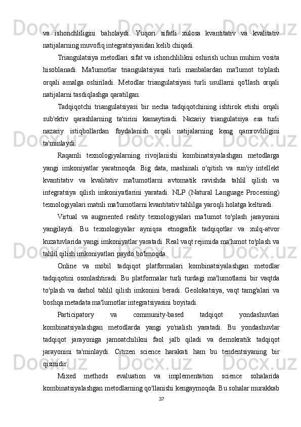 va   ishonchliligini   baholaydi.   Yuqori   sifatli   xulosa   kvantitativ   va   kvalitativ
natijalarning muvofiq integratsiyasidan kelib chiqadi.
Triangulatsiya metodlari sifat  va ishonchlilikni  oshirish uchun muhim  vosita
hisoblanadi.   Ma'lumotlar   triangulatsiyasi   turli   manbalardan   ma'lumot   to'plash
orqali   amalga   oshiriladi.   Metodlar   triangulatsiyasi   turli   usullarni   qo'llash   orqali
natijalarni tasdiqlashga qaratilgan.
Tadqiqotchi   triangulatsiyasi   bir   necha   tadqiqotchining   ishtirok   etishi   orqali
sub'ektiv   qarashlarning   ta'sirini   kamaytiradi.   Nazariy   triangulatsiya   esa   turli
nazariy   istiqbollardan   foydalanish   orqali   natijalarning   keng   qamrovliligini
ta'minlaydi.
Raqamli   texnologiyalarning   rivojlanishi   kombinatsiyalashgan   metodlarga
yangi   imkoniyatlar   yaratmoqda.   Big   data,   mashinali   o'qitish   va   sun'iy   intellekt
kvantitativ   va   kvalitativ   ma'lumotlarni   avtomatik   ravishda   tahlil   qilish   va
integratsiya   qilish   imkoniyatlarini   yaratadi.   NLP   (Natural   Language   Processing)
texnologiyalari matnli ma'lumotlarni kvantitativ tahlilga yaroqli holatga keltiradi.
Virtual   va   augmented   reality   texnologiyalari   ma'lumot   to'plash   jarayonini
yangilaydi.   Bu   texnologiyalar   ayniqsa   etnografik   tadqiqotlar   va   xulq-atvor
kuzatuvlarida yangi imkoniyatlar yaratadi. Real vaqt rejimida ma'lumot to'plash va
tahlil qilish imkoniyatlari paydo bo'lmoqda.
Online   va   mobil   tadqiqot   platformalari   kombinatsiyalashgan   metodlar
tadqiqotini   osonlashtiradi.   Bu   platformalar   turli   turdagi   ma'lumotlarni   bir   vaqtda
to'plash   va   darhol   tahlil   qilish   imkonini   beradi.   Geolokatsiya,   vaqt   tamg'alari   va
boshqa metadata ma'lumotlar integratsiyasini boyitadi.
Participatory   va   community-based   tadqiqot   yondashuvlari
kombinatsiyalashgan   metodlarda   yangi   yo'nalish   yaratadi.   Bu   yondashuvlar
tadqiqot   jarayoniga   jamoatchilikni   faol   jalb   qiladi   va   demokratik   tadqiqot
jarayonini   ta'minlaydi.   Citizen   science   harakati   ham   bu   tendentsiyaning   bir
qismidir.
Mixed   methods   evaluation   va   implementation   science   sohalarida
kombinatsiyalashgan metodlarning qo'llanishi kengaymoqda. Bu sohalar murakkab
37 