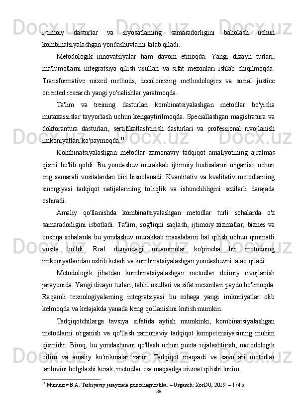 ijtimoiy   dasturlar   va   siyosatlarning   samaradorligini   baholash   uchun
kombinatsiyalashgan yondashuvlarni talab qiladi.
Metodologik   innovatsiyalar   ham   davom   etmoqda.   Yangi   dizayn   turlari,
ma'lumotlarni   integratsiya   qilish   usullari   va   sifat   mezonlari   ishlab   chiqilmoqda.
Transformative   mixed   methods,   decolonizing   methodologies   va   social   justice
oriented research yangi yo'nalishlar yaratmoqda.
Ta'lim   va   treining   dasturlari   kombinatsiyalashgan   metodlar   bo'yicha
mutaxassislar  tayyorlash uchun kengaytirilmoqda. Speciallashgan  magistratura va
doktorantura   dasturlari,   sertifikatlashtirish   dasturlari   va   professional   rivojlanish
imkoniyatlari ko'paymoqda. 11
Kombinatsiyalashgan   metodlar   zamonaviy   tadqiqot   amaliyotining   ajralmas
qismi   bo'lib   qoldi.   Bu   yondashuv   murakkab   ijtimoiy   hodisalarni   o'rganish   uchun
eng  samarali   vositalardan   biri   hisoblanadi.   Kvantitativ   va  kvalitativ   metodlarning
sinergiyasi   tadqiqot   natijalarining   to'liqlik   va   ishonchliligini   sezilarli   darajada
oshiradi.
Amaliy   qo'llanishda   kombinatsiyalashgan   metodlar   turli   sohalarda   o'z
samaradorligini   isbotladi.   Ta'lim,   sog'liqni   saqlash,   ijtimoiy   xizmatlar,   biznes   va
boshqa   sohalarda   bu   yondashuv   murakkab   masalalarni   hal   qilish   uchun   qimmatli
vosita   bo'ldi.   Real   dunyodagi   muammolar   ko'pincha   bir   metodning
imkoniyatlaridan oshib ketadi va kombinatsiyalashgan yondashuvni talab qiladi.
Metodologik   jihatdan   kombinatsiyalashgan   metodlar   doimiy   rivojlanish
jarayonida. Yangi dizayn turlari, tahlil usullari va sifat mezonlari paydo bo'lmoqda.
Raqamli   texnologiyalarning   integratsiyasi   bu   sohaga   yangi   imkoniyatlar   olib
kelmoqda va kelajakda yanada keng qo'llanishni kutish mumkin.
Tadqiqotchilarga   tavsiya   sifatida   aytish   mumkinki,   kombinatsiyalashgan
metodlarni   o'rganish   va   qo'llash   zamonaviy   tadqiqot   kompetensiyasining   muhim
qismidir.   Biroq,   bu   yondashuvni   qo'llash   uchun   puxta   rejalashtirish,   metodologik
bilim   va   amaliy   ko'nikmalar   zarur.   Tadqiqot   maqsadi   va   savollari   metodlar
tanlovini belgilashi kerak, metodlar esa maqsadga xizmat qilishi lozim.
11
  Muminov B.A. Tarbiyaviy jarayonda psixodiagnostika. – Urganch: XorDU, 2019. – 174 b.
38 