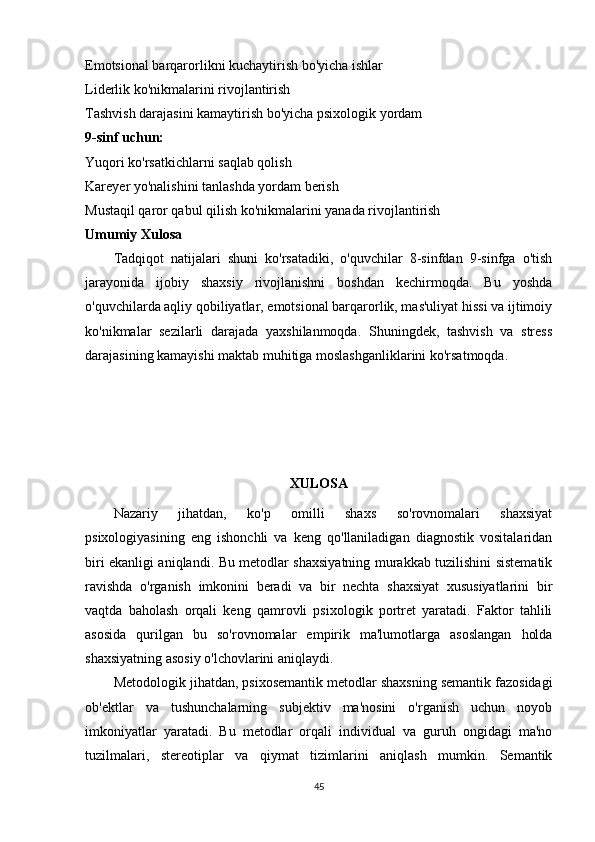Emotsional barqarorlikni kuchaytirish bo'yicha ishlar
Liderlik ko'nikmalarini rivojlantirish
Tashvish darajasini kamaytirish bo'yicha psixologik yordam
9-sinf uchun:
Yuqori ko'rsatkichlarni saqlab qolish
Kareyer yo'nalishini tanlashda yordam berish
Mustaqil qaror qabul qilish ko'nikmalarini yanada rivojlantirish
Umumiy Xulosa
Tadqiqot   natijalari   shuni   ko'rsatadiki,   o'quvchilar   8-sinfdan   9-sinfga   o'tish
jarayonida   ijobiy   shaxsiy   rivojlanishni   boshdan   kechirmoqda.   Bu   yoshda
o'quvchilarda aqliy qobiliyatlar, emotsional barqarorlik, mas'uliyat hissi va ijtimoiy
ko'nikmalar   sezilarli   darajada   yaxshilanmoqda.   Shuningdek,   tashvish   va   stress
darajasining kamayishi maktab muhitiga moslashganliklarini ko'rsatmoqda.
XULOSA
Nazariy   jihatdan ,   ko'p   omilli   shaxs   so'rovnomalari   shaxsiyat
psixologiyasining   eng   ishonchli   va   keng   qo'llaniladigan   diagnostik   vositalaridan
biri ekanligi aniqlandi. Bu metodlar shaxsiyatning murakkab tuzilishini sistematik
ravishda   o'rganish   imkonini   beradi   va   bir   nechta   shaxsiyat   xususiyatlarini   bir
vaqtda   baholash   orqali   keng   qamrovli   psixologik   portret   yaratadi.   Faktor   tahlili
asosida   qurilgan   bu   so'rovnomalar   empirik   ma'lumotlarga   asoslangan   holda
shaxsiyatning asosiy o'lchovlarini aniqlaydi.
Metodologik jihatdan , psixosemantik metodlar shaxsning semantik fazosidagi
ob'ektlar   va   tushunchalarning   subjektiv   ma'nosini   o'rganish   uchun   noyob
imkoniyatlar   yaratadi.   Bu   metodlar   orqali   individual   va   guruh   ongidagi   ma'no
tuzilmalari,   stereotiplar   va   qiymat   tizimlarini   aniqlash   mumkin.   Semantik
45 