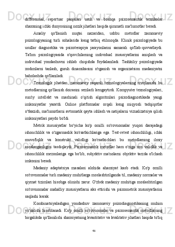 differensial,   repertuar   panjalari   usuli   va   boshqa   psixosemantik   texnikalar
shaxsning ichki dunyosining nozik jihatlari haqida qimmatli ma'lumotlar beradi.
Amaliy   qo'llanish   nuqtai   nazaridan,   ushbu   metodlar   zamonaviy
psixologiyaning   turli   sohalarida   keng   tatbiq   etilmoqda.   Klinik   psixologiyada   bu
usullar   diagnostika   va   psixoterapiya   jarayonlarini   samarali   qo'llab-quvvatlaydi.
Ta'lim   psixologiyasida   o'quvchilarning   individual   xususiyatlarini   aniqlash   va
individual   yondashuvni   ishlab   chiqishda   foydalaniladi.   Tashkiliy   psixologiyada
xodimlarni   tanlash,   guruh   dinamikasini   o'rganish   va   organizatsion   madaniyatni
baholashda qo'llaniladi.
Texnologik   jihatdan ,   zamonaviy   raqamli   texnologiyalarning   rivojlanishi   bu
metodlarning qo'llanish doirasini sezilarli kengaytirdi. Kompyuter texnologiyalari,
sun'iy   intellekt   va   mashinali   o'qitish   algoritmlari   psixodiagnostikada   yangi
imkoniyatlar   yaratdi.   Online   platformalar   orqali   keng   miqyosli   tadqiqotlar
o'tkazish, ma'lumotlarni avtomatik qayta ishlash va natijalarni vizualizatsiya qilish
imkoniyatlari paydo bo'ldi.
Metrik   xususiyatlar   bo'yicha   ko'p   omilli   so'rovnomalar   yuqori   darajadagi
ishonchlilik   va   o'zgarmaslik   ko'rsatkichlariga   ega.   Test-retest   ishonchliligi,   ichki
muvofiqlik   va   konstrukt   validligi   ko'rsatkichlari   bu   metodlarning   ilmiy
asoslanganligini   tasdiqlaydi.   Psixosemantik   metodlar   ham   o'ziga   xos   validlik   va
ishonchlilik   mezonlariga   ega   bo'lib,   subjektiv   ma'nolarni   objektiv   tarzda   o'lchash
imkonini beradi.
Madaniy   adaptatsiya   masalasi   alohida   ahamiyat   kasb   etadi.   Ko'p   omilli
so'rovnomalar turli madaniy muhitlarga moslashtirilganda til, madaniy normalar va
qiymat   tizimlari  hisobga   olinishi   zarur.  O'zbek  madaniy  muhitiga  moslashtirilgan
so'rovnomalar   mahalliy   xususiyatlarni   aks   ettirishi   va   psixometrik   xususiyatlarini
saqlashi kerak.
Kombinatsiyalashgan   yondashuv   zamonaviy   psixodiagnostikaning   muhim
yo'nalishi   hisoblanadi.   Ko'p   omilli   so'rovnomalar   va   psixosemantik   metodlarning
birgalikda qo'llanilishi shaxsiyatning kvantitativ va kvalitativ jihatlari haqida to'liq
46 