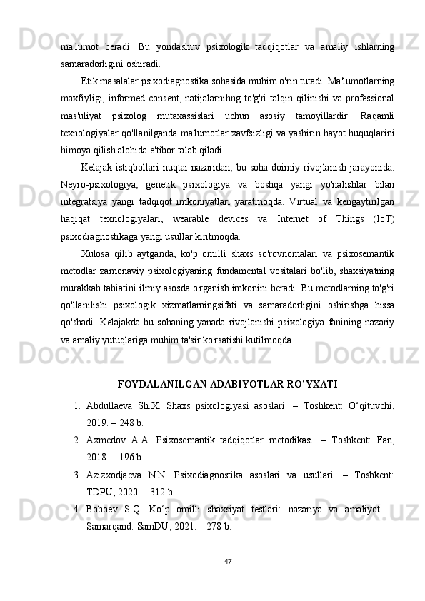 ma'lumot   beradi.   Bu   yondashuv   psixologik   tadqiqotlar   va   amaliy   ishlarning
samaradorligini oshiradi.
Etik masalalar  psixodiagnostika sohasida muhim o'rin tutadi. Ma'lumotlarning
maxfiyligi,  informed consent,   natijalarnihng  to'g'ri  talqin  qilinishi  va  professional
mas'uliyat   psixolog   mutaxassislari   uchun   asosiy   tamoyillardir.   Raqamli
texnologiyalar qo'llanilganda ma'lumotlar xavfsizligi va yashirin hayot huquqlarini
himoya qilish alohida e'tibor talab qiladi.
Kelajak   istiqbollari   nuqtai   nazaridan,  bu   soha   doimiy  rivojlanish   jarayonida.
Neyro-psixologiya,   genetik   psixologiya   va   boshqa   yangi   yo'nalishlar   bilan
integratsiya   yangi   tadqiqot   imkoniyatlari   yaratmoqda.   Virtual   va   kengaytirilgan
haqiqat   texnologiyalari,   wearable   devices   va   Internet   of   Things   (IoT)
psixodiagnostikaga yangi usullar kiritmoqda.
Xulosa   qilib   aytganda,   ko'p   omilli   shaxs   so'rovnomalari   va   psixosemantik
metodlar   zamonaviy   psixologiyaning   fundamental   vositalari   bo'lib,   shaxsiyatning
murakkab tabiatini ilmiy asosda o'rganish imkonini beradi. Bu metodlarning to'g'ri
qo'llanilishi   psixologik   xizmatlarningsifati   va   samaradorligini   oshirishga   hissa
qo'shadi.   Kelajakda  bu  sohaning   yanada  rivojlanishi  psixologiya   fanining  nazariy
va amaliy yutuqlariga muhim ta'sir ko'rsatishi kutilmoqda.
FOYDALANILGAN ADABIYOTLAR RO’YXATI
1. Abdullaeva   Sh.X.   Shaxs   psixologiyasi   asoslari.   –   Toshkent:   O‘qituvchi,
2019. – 248 b.
2. Axmedov   A.A.   Psixosemantik   tadqiqotlar   metodikasi.   –   Toshkent:   Fan,
2018. – 196 b.
3. Azizxodjaeva   N.N.   Psixodiagnostika   asoslari   va   usullari.   –   Toshkent:
TDPU, 2020. – 312 b.
4. Boboev   S.Q.   Ko‘p   omilli   shaxsiyat   testlari:   nazariya   va   amaliyot.   –
Samarqand: SamDU, 2021. – 278 b.
47 