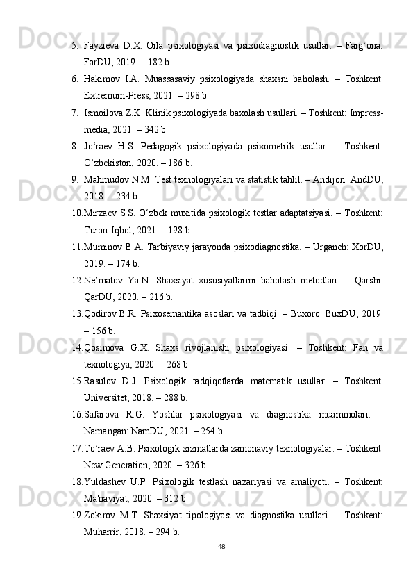 5. Fayzieva   D.X.   Oila   psixologiyasi   va   psixodiagnostik   usullar.   –   Farg‘ona:
FarDU, 2019. – 182 b.
6. Hakimov   I.A.   Muassasaviy   psixologiyada   shaxsni   baholash.   –   Toshkent:
Extremum-Press, 2021. – 298 b.
7. Ismoilova Z.K. Klinik psixologiyada baxolash usullari. – Toshkent: Impress-
media, 2021. – 342 b.
8. Jo‘raev   H.S.   Pedagogik   psixologiyada   psixometrik   usullar.   –   Toshkent:
O‘zbekiston, 2020. – 186 b.
9. Mahmudov N.M. Test texnologiyalari va statistik tahlil. – Andijon: AndDU,
2018. – 234 b.
10. Mirzaev S.S. O‘zbek muxitida psixologik testlar  adaptatsiyasi.  – Toshkent:
Turon-Iqbol, 2021. – 198 b.
11. Muminov B.A. Tarbiyaviy jarayonda psixodiagnostika. – Urganch: XorDU,
2019. – 174 b.
12. Ne’matov   Ya.N.   Shaxsiyat   xususiyatlarini   baholash   metodlari.   –   Qarshi:
QarDU, 2020. – 216 b.
13. Qodirov B.R. Psixosemantika asoslari va tadbiqi. – Buxoro: BuxDU, 2019.
– 156 b.
14. Qosimova   G.X.   Shaxs   rivojlanishi   psixologiyasi.   –   Toshkent:   Fan   va
texnologiya, 2020. – 268 b.
15. Rasulov   D.J.   Psixologik   tadqiqotlarda   matematik   usullar.   –   Toshkent:
Universitet, 2018. – 288 b.
16. Safarova   R.G.   Yoshlar   psixologiyasi   va   diagnostika   muammolari.   –
Namangan: NamDU, 2021. – 254 b.
17. To‘raev A.B. Psixologik xizmatlarda zamonaviy texnologiyalar. – Toshkent:
New Generation, 2020. – 326 b.
18. Yuldashev   U.P.   Psixologik   testlash   nazariyasi   va   amaliyoti.   –   Toshkent:
Ma'naviyat, 2020. – 312 b.
19. Zokirov   M.T.   Shaxsiyat   tipologiyasi   va   diagnostika   usullari.   –   Toshkent:
Muharrir, 2018. – 294 b.
48 