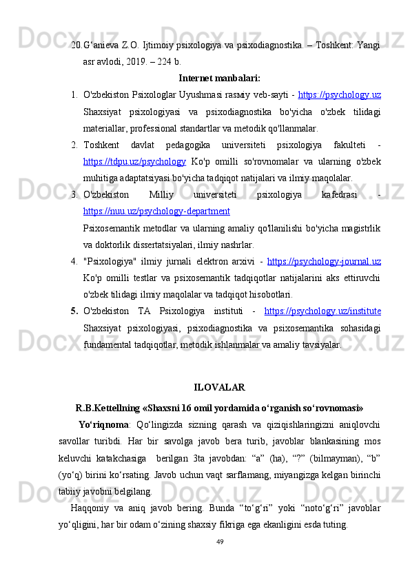 20. G‘anieva Z.O. Ijtimoiy psixologiya va psixodiagnostika. – Toshkent: Yangi
asr avlodi, 2019. – 224 b.
Internet manbalari:
1. O'zbekiston Psixologlar Uyushmasi rasмiy veb-sayti -   https://psychology.uz
Shaxsiyat   psixologiyasi   va   psixodiagnostika   bo'yicha   o'zbek   tilidagi
materiallar, professional standartlar va metodik qo'llanmalar.
2. Toshkent   davlat   pedagogika   universiteti   psixologiya   fakulteti   -
https://tdpu.uz/psychology   Ko'p   omilli   so'rovnomalar   va   ularning   o'zbek
muhitiga adaptatsiyasi bo'yicha tadqiqot natijalari va ilmiy maqolalar.
3. O'zbekiston   Milliy   universiteti   psixologiya   kafedrasi   -
https://nuu.uz/psychology-department
Psixosemantik metodlar va ularning amaliy qo'llanilishi  bo'yicha magistrlik
va doktorlik dissertatsiyalari, ilmiy nashrlar.
4. "Psixologiya"   ilmiy   jurnali   elektron   arxivi   -   https://psychology-journal.uz
Ko'p   omilli   testlar   va   psixosemantik   tadqiqotlar   natijalarini   aks   ettiruvchi
o'zbek tilidagi ilmiy maqolalar va tadqiqot hisobotlari.
5. O'zbekiston   TA   Psixologiya   instituti   -   https://psychology.uz/institute
Shaxsiyat   psixologiyasi,   psixodiagnostika   va   psixosemantika   sohasidagi
fundamental tadqiqotlar, metodik ishlanmalar va amaliy tavsiyalar.
ILOVALAR
R.B.Kettellning «Shaxsni 16 omil yordamida o‘rganish so‘rovnomasi»
Yo‘riqnoma :   Qo‘lingizda   sizning   qarash   va   qiziqishlaringizni   aniqlovchi
savollar   turibdi.   Har   bir   savolga   javob   bera   turib,   javoblar   blankasining   mos
keluvchi   katakchasiga     berilgan   3ta   javobdan:   “a”   (ha),   “?”   (bilmayman),   “b”
(yo‘q) birini ko‘rsating. Javob uchun vaqt sarflamang, miyangizga kelgan birinchi
tabiiy javobni belgilang.   
Haqqoniy   va   aniq   javob   bering.   Bunda   “to‘g‘ri”   yoki   “noto‘g‘ri”   javoblar
yo‘qligini, har bir odam o‘zining shaxsiy fikriga ega ekanligini esda tuting.
49 