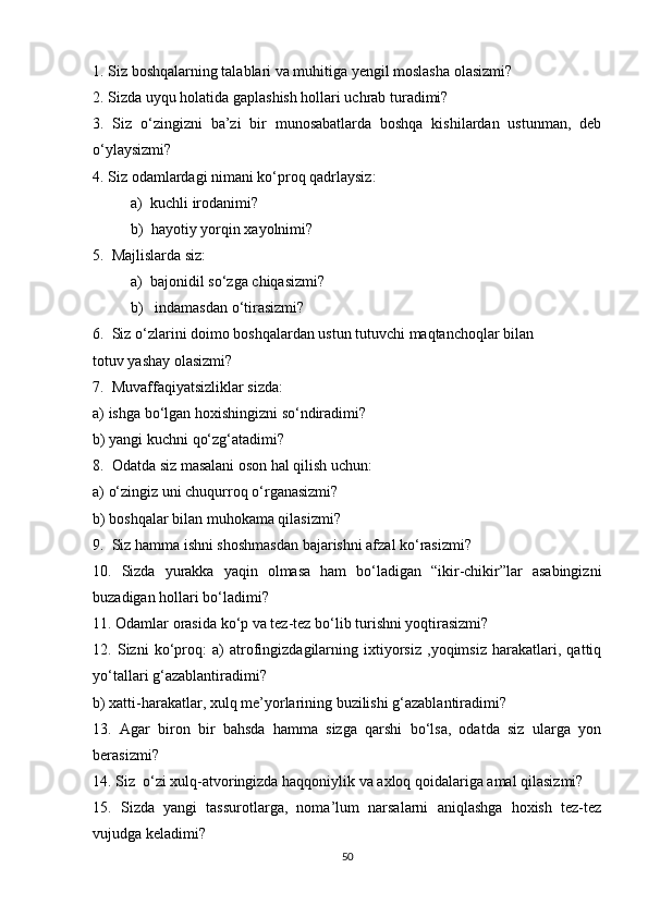 1. Siz boshqalarning talablari va muhitiga yengil moslasha olasizmi?
2. Sizda uyqu holatida gaplashish hollari uchrab turadimi?
3.   Siz   o‘zingizni   ba’zi   bir   munosabatlarda   boshqa   kishilardan   ustunman,   deb
o‘ylaysizmi?
4. Siz odamlardagi nimani ko‘proq qadrlaysiz:
          a)  kuchli irodanimi?
          b)  hayotiy yorqin xayolnimi?
5.  Majlislarda siz:
          a)  bajonidil so‘zga chiqasizmi?
          b)   indamasdan o‘tirasizmi?
6.  Siz o‘zlarini doimo boshqalardan ustun tutuvchi maqtanchoqlar bilan
totuv yashay olasizmi?
7.  Muvaffaqiyatsizliklar sizda:
a) ishga bo‘lgan hoxishingizni so‘ndiradimi?
b) yangi kuchni qo‘zg‘atadimi?
8.  Odatda siz masalani oson hal qilish uchun:
a) o‘zingiz uni chuqurroq o‘rganasizmi?
b) boshqalar bilan muhokama qilasizmi?
9.  Siz hamma ishni shoshmasdan bajarishni afzal ko‘rasizmi?
10.   Sizda   yurakka   yaqin   olmasa   ham   bo‘ladigan   “ikir-chikir”lar   asabingizni
buzadigan hollari bo‘ladimi?
11. Odamlar orasida ko‘p va tez-tez bo‘lib turishni yoqtirasizmi?
12.   Sizni   ko‘proq:   a)   atrofingizdagilarning   ixtiyorsiz   ,yoqimsiz   harakatlari,   qattiq
yo‘tallari g‘azablantiradimi?
b) xatti-harakatlar, xulq me’yorlarining buzilishi g‘azablantiradimi?
13.   Agar   biron   bir   bahsda   hamma   sizga   qarshi   bo‘lsa,   odatda   siz   ularga   yon
berasizmi?
14. Siz  o‘zi xulq-atvoringizda haqqoniylik va axloq qoidalariga amal qilasizmi?
15.   Sizda   yangi   tassurotlarga,   noma’lum   narsalarni   aniqlashga   hoxish   tez-tez
vujudga keladimi?
50 