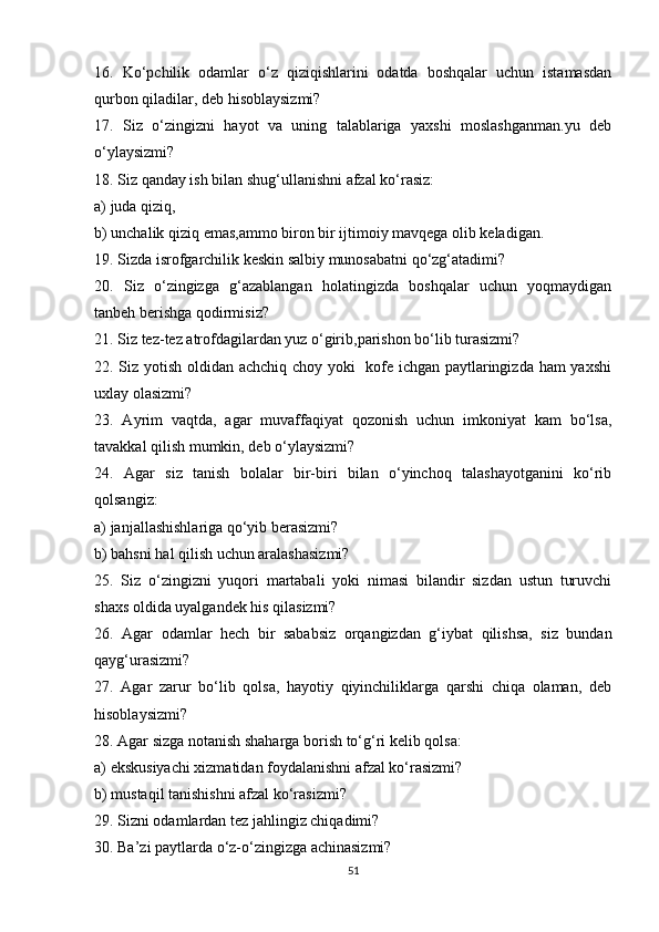 16.   Ko‘pchilik   odamlar   o‘z   qiziqishlarini   odatda   boshqalar   uchun   istamasdan
qurbon qiladilar, deb hisoblaysizmi?
17.   Siz   o‘zingizni   hayot   va   uning   talablariga   yaxshi   moslashganman.yu   deb
o‘ylaysizmi?
18. Siz qanday ish bilan shug‘ullanishni afzal ko‘rasiz: 
a) juda qiziq,
b) unchalik qiziq emas,ammo biron bir ijtimoiy mavqega olib keladigan.
19. Sizda isrofgarchilik keskin salbiy munosabatni qo‘zg‘atadimi?
20.   Siz   o‘zingizga   g‘azablangan   holatingizda   boshqalar   uchun   yoqmaydigan
tanbeh berishga qodirmisiz?
21. Siz tez-tez atrofdagilardan yuz o‘girib,parishon bo‘lib turasizmi?
22. Siz yotish oldidan achchiq choy yoki   kofe ichgan paytlaringizda ham yaxshi
uxlay olasizmi?
23.   Ayrim   vaqtda,   agar   muvaffaqiyat   qozonish   uchun   imkoniyat   kam   bo‘lsa,
tavakkal qilish mumkin, deb o‘ylaysizmi?
24.   Agar   siz   tanish   bolalar   bir-biri   bilan   o‘yinchoq   talashayotganini   ko‘rib
qolsangiz:
a) janjallashishlariga qo‘yib berasizmi? 
b) bahsni hal qilish uchun aralashasizmi?
25.   Siz   o‘zingizni   yuqori   martabali   yoki   nimasi   bilandir   sizdan   ustun   turuvchi
shaxs oldida uyalgandek his qilasizmi?
26.   Agar   odamlar   hech   bir   sababsiz   orqangizdan   g‘iybat   qilishsa,   siz   bundan
qayg‘urasizmi? 
27.   Agar   zarur   bo‘lib   qolsa,   hayotiy   qiyinchiliklarga   qarshi   chiqa   olaman,   deb
hisoblaysizmi?
28. Agar sizga notanish shaharga borish to‘g‘ri kelib qolsa:
a) ekskusiyachi xizmatidan foydalanishni afzal ko‘rasizmi?
b) mustaqil tanishishni afzal ko‘rasizmi?
29. Sizni odamlardan tez jahlingiz chiqadimi?
30. Ba’zi paytlarda o‘z-o‘zingizga achinasizmi?
51 
