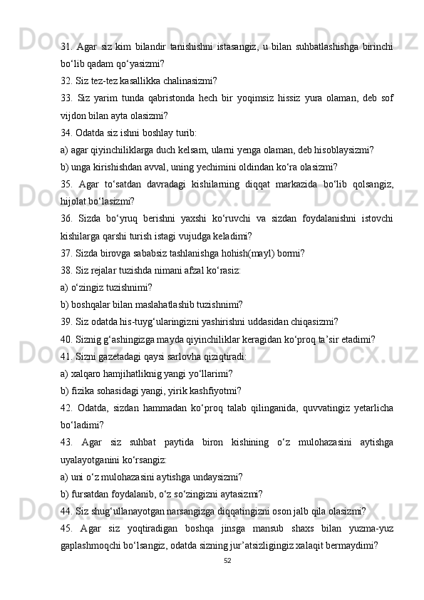31.   Agar   siz   kim   bilandir   tanishishni   istasangiz,   u   bilan   suhbatlashishga   birinchi
bo‘lib qadam qo‘yasizmi?
32. Siz tez-tez kasallikka chalinasizmi?
33.   Siz   yarim   tunda   qabristonda   hech   bir   yoqimsiz   hissiz   yura   olaman,   deb   sof
vijdon bilan ayta olasizmi?
34. Odatda siz ishni boshlay turib:
a) agar qiyinchiliklarga duch kelsam, ularni yenga olaman, deb hisoblaysizmi?
b) unga kirishishdan avval, uning yechimini oldindan ko‘ra olasizmi?
35.   Agar   to‘satdan   davradagi   kishilarning   diqqat   markazida   bo‘lib   qolsangiz,
hijolat bo‘lasizmi?
36.   Sizda   bo‘yruq   berishni   yaxshi   ko‘ruvchi   va   sizdan   foydalanishni   istovchi
kishilarga qarshi turish istagi vujudga keladimi?
37. Sizda birovga sababsiz tashlanishga hohish(mayl) bormi?
38. Siz rejalar tuzishda nimani afzal ko‘rasiz:
a) o‘zingiz tuzishnimi?
b) boshqalar bilan maslahatlashib tuzishnimi?
39. Siz odatda his-tuyg‘ularingizni yashirishni uddasidan chiqasizmi?
40. Siznig g‘ashingizga mayda qiyinchiliklar keragidan ko‘proq ta’sir etadimi?
41. Sizni gazetadagi qaysi sarlovha qiziqtiradi:
a) xalqaro hamjihatliknig yangi yo‘llarimi?
b) fizika sohasidagi yangi, yirik kashfiyotmi?
42.   Odatda,   sizdan   hammadan   ko‘proq   talab   qilinganida,   quvvatingiz   yetarlicha
bo‘ladimi? 
43.   Agar   siz   suhbat   paytida   biron   kishining   o‘z   mulohazasini   aytishga
uyalayotganini ko‘rsangiz:
a) uni o‘z mulohazasini aytishga undaysizmi?
b) fursatdan foydalanib, o‘z so‘zingizni aytasizmi?
44. Siz shug‘ullanayotgan narsangizga diqqatingizni oson jalb qila olasizmi?
45.   Agar   siz   yoqtiradigan   boshqa   jinsga   mansub   shaxs   bilan   yuzma-yuz
gaplashmoqchi bo‘lsangiz, odatda sizning jur’atsizligingiz xalaqit bermaydimi?
52 