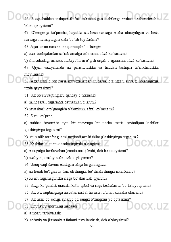 46.   Sizga   haddan   tashqari   iltifot   ko‘rsatadigan   kishilarga   nisbatan   ishonchsizlik
bilan qaraysizmi?
47.   O‘zingizga   ko‘pincha,   hayotda   siz   hech   narsaga   erisha   olmaydigan   va   hech
narsaga arzimaydigan kishi bo‘lib tuyuladimi?
48. Agar biron narsani aniqlamoqchi bo‘lsangiz:
a) buni boshqalardan so‘rab amalga oshirishni afzal ko‘rasizmi?
b) shu sohadagi maxsus adabiyotlarni o‘qish orqali o‘rganishni afzal ko‘rasizmi?
49.   Qiyin   vaziyatlarda   siz   parishonlikka   va   haddan   tashqari   ta’sirchanlikka
moyilmisiz?
50. Agar sizni biron narsa muvozanatdan chiqarsa, o‘zingizni avvalgi holatingizga
tezda qaytasizmi?
51. Siz bo‘sh vaqtingizni qanday o‘tkazasiz?
a) munozarali tugarakka qatnashish bilanmi?
b) havaskorlik to‘garagida o‘tkazishni afzal ko‘rasizmi?
52. Sizni ko‘proq:
a)   suhbat   davomida   ayni   bir   mavzuga   bir   necha   marta   qaytadigan   kishilar
g‘ashingizga tegadimi?
b) ichib olib atrofdagilarni ranjitadigan kishilar g‘ashingizga tegadimi?
53. Kishilar bilan munosabatingizda o‘zingizni:
a) hissiyotga beriluvchan (emotsional) kishi, deb hisoblaysizmi? 
b) hushyor, amaliy kishi, deb o‘ylaysizmi?
54. Uzoq vaqt davom etadigan ishga kirganingizda:
a) siz kerak bo‘lganida dam olishingiz, bo‘shashishingiz mumkinmi?
b) bu ish tugamaguncha sizga bo‘shashish qiyinmi?
55. Sizga ko‘pchilik orasida, katta qabul va raqs kechalarida bo‘lish yoqadimi?
56. Siz o‘z raqibingizga nisbatan nafrat hissisiz, u bilan kurasha olasizmi?
57. Siz hazil ob’ektiga aylanib qolsangiz o‘zingizni yo‘qotasizmi?
58. Ommaviy sportning maqsadi:
a) jamoani tarbiyalash;
b) irodaviy va jismoniy sifatlarni rivojlantirish, deb o‘ylaysizmi?
53 