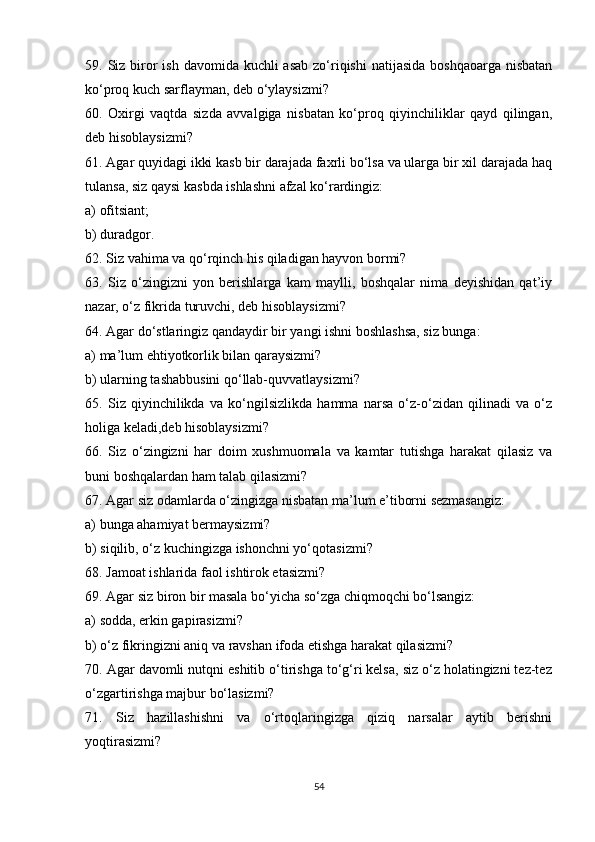 59. Siz biror  ish davomida kuchli  asab  zo‘riqishi  natijasida boshqaoarga  nisbatan
ko‘proq kuch sarflayman, deb o‘ylaysizmi?
60.   Oxirgi   vaqtda   sizda   avvalgiga   nisbatan   ko‘proq   qiyinchiliklar   qayd   qilingan,
deb hisoblaysizmi?
61. Agar quyidagi ikki kasb bir darajada faxrli bo‘lsa va ularga bir xil darajada haq
tulansa, siz qaysi kasbda ishlashni afzal ko‘rardingiz:
a) ofitsiant;
b) duradgor.
62. Siz vahima va qo‘rqinch his qiladigan hayvon bormi?
63.   Siz   o‘zingizni   yon   berishlarga   kam   maylli,   boshqalar   nima   deyishidan   qat’iy
nazar, o‘z fikrida turuvchi, deb hisoblaysizmi?
64. Agar do‘stlaringiz qandaydir bir yangi ishni boshlashsa, siz bunga:
a) ma’lum ehtiyotkorlik bilan qaraysizmi?
b) ularning tashabbusini qo‘llab-quvvatlaysizmi?
65.   Siz   qiyinchilikda   va   ko‘ngilsizlikda   hamma   narsa   o‘z-o‘zidan   qilinadi   va   o‘z
holiga keladi,deb hisoblaysizmi?
66.   Siz   o‘zingizni   har   doim   xushmuomala   va   kamtar   tutishga   harakat   qilasiz   va
buni boshqalardan ham talab qilasizmi?
67. Agar siz odamlarda o‘zingizga nisbatan ma’lum e’tiborni sezmasangiz:
a) bunga ahamiyat bermaysizmi?
b) siqilib, o‘z kuchingizga ishonchni yo‘qotasizmi?
68. Jamoat ishlarida faol ishtirok etasizmi?
69. Agar siz biron bir masala bo‘yicha so‘zga chiqmoqchi bo‘lsangiz:
a) sodda, erkin gapirasizmi?
b) o‘z fikringizni aniq va ravshan ifoda etishga harakat qilasizmi?
70. Agar davomli nutqni eshitib o‘tirishga to‘g‘ri kelsa, siz o‘z holatingizni tez-tez
o‘zgartirishga majbur bo‘lasizmi?
71.   Siz   hazillashishni   va   o‘rtoqlaringizga   qiziq   narsalar   aytib   berishni
yoqtirasizmi?
54 