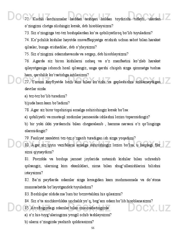 72.   Kuchli   kechinmalar   haddan   tashqari   holdan   toydirishi   tufayli,   ulardan
o‘zingizni chetga olishingiz kerak, deb hisoblaysizmi?
73. Siz o‘zingizga tez-tez boshqalardan ko‘ra qobiliyatliroq bo‘lib tuyuladimi?
74. Ko‘pchilik kishilar hayotda muvaffaqiyatga erishish uchun sabot bilan harakat
qilsalar, bunga erishadilar, deb o‘ylaysizmi?
75. Siz o‘zingizni odamshavanda va sergap, deb hisoblaysizmi?
76.   Agarda   siz   biron   kishilarni   nohaq   va   o‘z   manfaatini   ko‘zlab   harakat
qilayotganiga  ishonch   hosil   qilsangiz,  unga   qarshi   chiqish  sizga  qimmatga  tushsa
ham, qarshilik ko‘rsatishga intilasizmi?
77.   Yomon   kayfiyatda   hech   kim   bilan   ko‘rishi   va   gaplashishni   xohlamaydigan
davrlar sizda:
a) tez-tez bo‘lib turadimi?
b)juda ham kam bo‘ladimi?
78. Agar siz biror topshiriqni amalga oshirishingiz kerak bo‘lsa:
a) qobiliyatli va mustaqil xodimlar jamoasida ishlashni lozim toparmidingiz?
b)   bir   yoki   ikki   yordamchi   bilan   chegaralanib   ,   hamma   narsani   o‘z   qo‘lingizga
olarmidingiz?
79. Faoliyat xarakteri tez-tez o‘zgarib turadigan ish sizga yoqadimi?
80.   Agar   siz   qiyin   vazifalarni   amalga   oshirishingiz   lozim   bo‘lsa,   u   haqdagi   fikr
sizni qiynaydimi?
81.   Poezdda   va   boshqa   jamoat   joylarida   notanish   kishilar   bilan   uchrashib
qolsangiz,   ularning   kim   ekanliklari,   nima   bilan   shug‘ullanishlarini   bilishni
istaysizmi?
82.   Ba’zi   paytlarda   odamlar   sizga   keragidan   kam   xushmuomala   va   do‘stona
munosabatda bo‘layotgandek tuyuladimi?
83. Boshliqlar oldida ma’lum bir bezovtalikni his qilasizmi?
84. Siz o‘ta sinchkovlikka unchalik yo‘q, beg‘am odam bo‘lib hisoblanasizmi?
85. Atrofingizdagi odamlar bilan munosabatingizda:
a) o‘z his-tuyg‘ularingizni yengil ochib tashlaysizmi?
b) ularni o‘zingizda yashirib qoldirasizmi?
55 