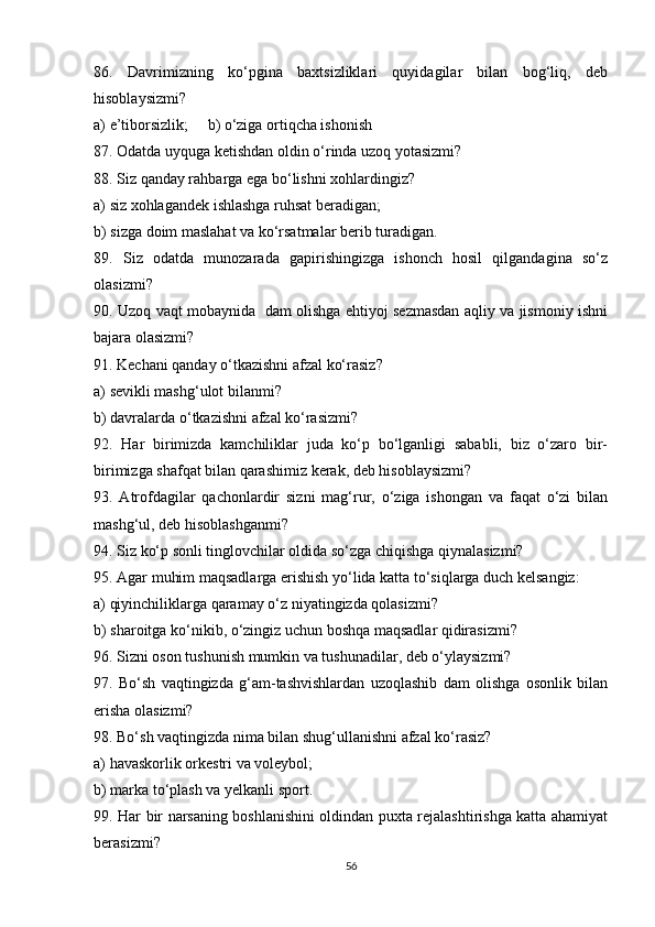 86.   Davrimizning   ko‘pgina   baxtsizliklari   quyidagilar   bilan   bog‘liq,   deb
hisoblaysizmi? 
a) e’tiborsizlik;     b) o‘ziga ortiqcha ishonish
87. Odatda uyquga ketishdan oldin o‘rinda uzoq yotasizmi?
88. Siz qanday rahbarga ega bo‘lishni xohlardingiz?
a) siz xohlagandek ishlashga ruhsat beradigan;
b) sizga doim maslahat va ko‘rsatmalar berib turadigan.
89.   Siz   odatda   munozarada   gapirishingizga   ishonch   hosil   qilgandagina   so‘z
olasizmi?
90. Uzoq vaqt mobaynida   dam olishga ehtiyoj sezmasdan aqliy va jismoniy ishni
bajara olasizmi?
91. Kechani qanday o‘tkazishni afzal ko‘rasiz?
a) sevikli mashg‘ulot bilanmi?
b) davralarda o‘tkazishni afzal ko‘rasizmi?
92.   Har   birimizda   kamchiliklar   juda   ko‘p   bo‘lganligi   sababli,   biz   o‘zaro   bir-
birimizga shafqat bilan qarashimiz kerak, deb hisoblaysizmi?
93.   Atrofdagilar   qachonlardir   sizni   mag‘rur,   o‘ziga   ishongan   va   faqat   o‘zi   bilan
mashg‘ul, deb hisoblashganmi?
94. Siz ko‘p sonli tinglovchilar oldida so‘zga chiqishga qiynalasizmi?
95. Agar muhim maqsadlarga erishish yo‘lida katta to‘siqlarga duch kelsangiz:
a) qiyinchiliklarga qaramay o‘z niyatingizda qolasizmi?
b) sharoitga ko‘nikib, o‘zingiz uchun boshqa maqsadlar qidirasizmi?
96. Sizni oson tushunish mumkin va tushunadilar, deb o‘ylaysizmi?
97.   Bo‘sh   vaqtingizda   g‘am-tashvishlardan   uzoqlashib   dam   olishga   osonlik   bilan
erisha olasizmi?
98. Bo‘sh vaqtingizda nima bilan shug‘ullanishni afzal ko‘rasiz?
a) havaskorlik orkestri va voleybol;
b) marka to‘plash va yelkanli sport.
99. Har bir narsaning boshlanishini oldindan puxta rejalashtirishga katta ahamiyat
berasizmi?
56 