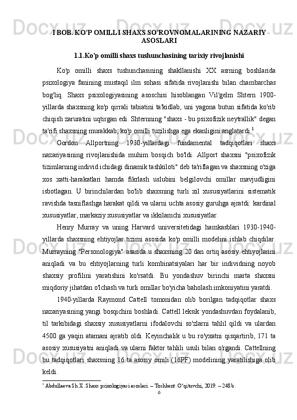 I BOB. KO'P OMILLI SHAXS SO'ROVNOMALARINING NAZARIY
ASOSLARI
1.1.Ko'p omilli shaxs tushunchasining tarixiy rivojlanishi
Ko'p   omilli   shaxs   tushunchasining   shakllanishi   XX   asrning   boshlarida
psixologiya   fanining   mustaqil   ilm   sohasi   sifatida   rivojlanishi   bilan   chambarchas
bog'liq.   Shaxs   psixologiyasining   asoschisi   hisoblangan   Vil'gelm   Shtern   1900-
yillarda   shaxsning   ko'p  qirrali   tabiatini   ta'kidlab,   uni   yagona  butun   sifatida  ko'rib
chiqish zaruratini uqtirgan edi. Shternning "shaxs - bu psixofizik neytrallik" degan
ta'rifi shaxsning murakkab, ko'p omilli tuzilishga ega ekanligini anglatardi. 1
Gordon   Allportning   1930-yillardagi   fundamental   tadqiqotlari   shaxs
nazariyasining   rivojlanishida   muhim   bosqich   bo'ldi.   Allport   shaxsni   "psixofizik
tizimlarning individ ichidagi dinamik tashkiloti" deb ta'riflagan va shaxsning o'ziga
xos   xatti-harakatlari   hamda   fikrlash   uslubini   belgilovchi   omillar   mavjudligini
isbotlagan.   U   birinchilardan   bo'lib   shaxsning   turli   xil   xususiyatlarini   sistematik
ravishda tasniflashga harakat qildi va ularni uchta asosiy guruhga ajratdi: kardinal
xususiyatlar, markaziy xususiyatlar va ikkilamchi xususiyatlar.
Henry   Murray   va   uning   Harvard   universitetidagi   hamkasblari   1930-1940-
yillarda   shaxsning   ehtiyojlar   tizimi   asosida   ko'p   omilli   modelini   ishlab   chiqdilar.
Murrayning "Personologiya" asarida u shaxsning  20 dan ortiq asosiy ehtiyojlarini
aniqladi   va   bu   ehtiyojlarning   turli   kombinatsiyalari   har   bir   individning   noyob
shaxsiy   profilini   yaratishini   ko'rsatdi.   Bu   yondashuv   birinchi   marta   shaxsni
miqdoriy jihatdan o'lchash va turli omillar bo'yicha baholash imkoniyatini yaratdi.
1940-yillarda   Raymond   Cattell   tomonidan   olib   borilgan   tadqiqotlar   shaxs
nazariyasining yangi bosqichini boshladi. Cattell leksik yondashuvdan foydalanib,
til   tarkibidagi   shaxsiy   xususiyatlarni   ifodalovchi   so'zlarni   tahlil   qildi   va   ulardan
4500 ga yaqin atamani  ajratib oldi. Keyinchalik u bu ro'yxatni  qisqartirib, 171 ta
asosiy xususiyatni aniqladi va ularni faktor tahlili usuli bilan o'rgandi. Cattellning
bu  tadqiqotlari   shaxsning   16  ta   asosiy   omili   (16PF)   modelining  yaratilishiga   olib
keldi.
1
  Abdullaeva Sh.X. Shaxs psixologiyasi asoslari. – Toshkent: O‘qituvchi, 2019. – 248 b.
6 