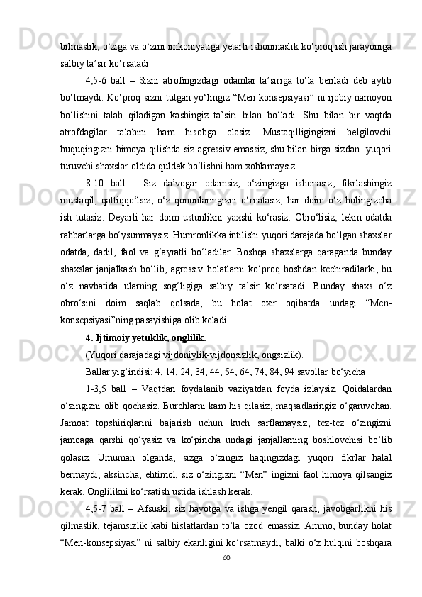bilmaslik, o‘ziga va o‘zini imkoniyatiga yetarli ishonmaslik ko‘proq ish jarayoniga
salbiy ta’sir ko‘rsatadi.
4,5-6   ball   –   Sizni   atrofingizdagi   odamlar   ta’siriga   to‘la   beriladi   deb   aytib
bo‘lmaydi. Ko‘proq sizni tutgan yo‘lingiz “Men konsepsiyasi” ni ijobiy namoyon
bo‘lishini   talab   qiladigan   kasbingiz   ta’siri   bilan   bo‘ladi.   Shu   bilan   bir   vaqtda
atrofdagilar   talabini   ham   hisobga   olasiz.   Mustaqilligingizni   belgilovchi
huquqingizni himoya qilishda siz agressiv emassiz, shu bilan birga sizdan   yuqori
turuvchi shaxslar oldida quldek bo‘lishni ham xohlamaysiz.
8-10   ball   –   Siz   da’vogar   odamsiz,   o‘zingizga   ishonasiz,   fikrlashingiz
mustaqil,   qattiqqo‘lsiz,   o‘z   qonunlaringizni   o‘rnatasiz,   har   doim   o‘z   holingizcha
ish   tutasiz.   Deyarli   har   doim   ustunlikni   yaxshi   ko‘rasiz.   Obro‘lisiz,   lekin   odatda
rahbarlarga bo‘ysunmaysiz. Humronlikka intilishi yuqori darajada bo‘lgan shaxslar
odatda,   dadil,   faol   va   g‘ayratli   bo‘ladilar.   Boshqa   shaxslarga   qaraganda   bunday
shaxslar   janjalkash   bo‘lib,   agressiv   holatlarni   ko‘proq   boshdan   kechiradilarki,   bu
o‘z   navbatida   ularning   sog‘ligiga   salbiy   ta’sir   ko‘rsatadi.   Bunday   shaxs   o‘z
obro‘sini   doim   saqlab   qolsada,   bu   holat   oxir   oqibatda   undagi   “Men-
konsepsiyasi”ning pasayishiga olib keladi. 
4. Ijtimoiy yetuklik, onglilik.
(Yuqori darajadagi vijdoniylik-vijdonsizlik, ongsizlik).
Ballar yig‘indisi: 4, 14, 24, 34, 44, 54, 64, 74, 84, 94 savollar bo‘yicha
1-3,5   ball   –   Vaqtdan   foydalanib   vaziyatdan   foyda   izlaysiz.   Qoidalardan
o‘zingizni olib qochasiz. Burchlarni kam his qilasiz, maqsadlaringiz o‘garuvchan.
Jamoat   topshiriqlarini   bajarish   uchun   kuch   sarflamaysiz,   tez-tez   o‘zingizni
jamoaga   qarshi   qo‘yasiz   va   ko‘pincha   undagi   janjallarning   boshlovchisi   bo‘lib
qolasiz.   Umuman   olganda,   sizga   o‘zingiz   haqingizdagi   yuqori   fikrlar   halal
bermaydi,   aksincha,   ehtimol,   siz   o‘zingizni   “Men”   ingizni   faol   himoya   qilsangiz
kerak. Onglilikni ko‘rsatish ustida ishlash kerak. 
4,5-7   ball   –   Afsuski,   siz   hayotga   va   ishga   yengil   qarash,   javobgarlikni   his
qilmaslik,   tejamsizlik   kabi   hislatlardan   to‘la   ozod   emassiz.   Ammo,   bunday   holat
“Men-konsepsiyasi”   ni   salbiy  ekanligini  ko‘rsatmaydi,  balki  o‘z hulqini   boshqara
60 