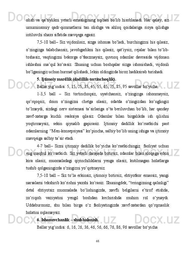 olish  va  qa’tiylikni   yetarli  emasligining   oqibati   bo‘lib  hisoblanadi.   Har  qalay,   siz
umuminsoniy   qadr-qimmatlarni   tan   olishga   va   ahloq   qoidalariga   rioya   qilishga
intiluvchi shaxs sifatida mavqega egasiz.
7,5-10   ball–   Siz   vijdonlisiz,   sizga   ishonsa   bo‘ladi,   burchingizni   his   qilasiz,
o‘zingizga   talabchansiz,   javobgarlikni   his   qilasiz,   qat’iysiz,   rejalar   bilan   to‘lib-
toshasiz,   vaqtingizni   bekorga   o‘tkazmaysiz,   quvnoq   odamlar   davrasida   vijdonan
ishlashni   ma’qul   ko‘rasiz.   Shuning   uchun   boshqalar   sizga   ishonishadi,   vijdonli
bo‘lganingiz uchun hurmat qilishadi, lekin oldingizda biroz hadiksirab turishadi.
5. Ijtimoiy mardlik (dadillik-tortinchoqlik).
Ballar yig‘indisi: 5, 15, 25, 35, 45, 55, 65, 75, 85, 95 savollar bo‘yicha
1-3,5   ball   –   Siz   tortinchoqsiz,   uyatchansiz,   o‘zingizga   ishonmaysiz,
qo‘rqoqsiz,   doim   o‘zingizni   chetga   olasiz,   odatda   o‘zingizdan   ko‘nglingiz
to‘lmaydi,   sizdagi   nerv   sistemasi   ta’sirlariga   o‘ta   beriluvchan   bo‘lib,   har   qanday
xavf-xatarga   kuchli   reaksiya   qilasiz.   Odamlar   bilan   birgalikda   ish   qilishni
yoqtirmaysiz,   sekin   qiynalib   gapirasiz.   Ijtimoiy   dadillik   ko‘rsatkichi   past
odamlarning  “Men-konsepsiyasi” ko‘pincha, salbiy bo‘lib uning ishiga va ijtimoiy
mavqeiga salbiy ta’sir etadi.
4-7   ball–   Sizni   ijtimoiy   dadillik   bo‘yicha   ko‘rsatkichingiz     faoliyat   uchun
eng maqbul ko‘rsatkich. Siz yetarli darajada botirsiz, odamlar bilan aloqaga erkin
kira   olasiz,   muomaladagi   qiyinchiliklarni   yenga   olasiz,   kutilmagan   holatlarga
tushib qolganingizda o‘zingizni yo‘qotmaysiz. 
7,5-10  ball  –  Siz  to‘la  erkinsiz,  ijtimoiy  botirsiz,   ehtiyotkor  emassiz,  yangi
narsalarni tekshirib ko‘rishni yaxshi ko‘rasiz. Shuningdek, “teringizning qalinligi”
detal   ehtiyotsiz   muomalada   bo‘lishingizda,   xavfli   belgilarni   e’tirof   etishda,
zo‘riqish   vaziyatini   yengil   boshdan   kechirishda   muhim   rol   o‘ynaydi.
Uddaburonsiz,   shu   bilan   birga   o‘z   faoliyatingizda   xavf-xatardan   qo‘rqmaslik
holatini oqlamaysiz.
6. Ishonuvchanlik – shubhalanish.
Ballar yig‘indisi: 6, 16, 26, 36, 46, 56, 66, 76, 86, 96 savollar bo‘yicha
61 