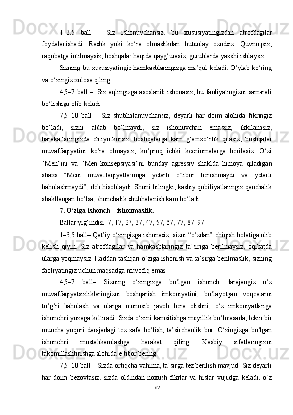 1–3,5   ball   –   Siz   ishonuvchansiz,   bu   xususiyatingizdan   atrofdagilar
foydalanishadi.   Rashk   yoki   ko‘ra   olmaslikdan   butunlay   ozodsiz.   Quvnoqsiz,
raqobatga intilmaysiz, boshqalar haqida qayg‘urasiz, guruhlarda yaxshi ishlaysiz.
Sizning bu xususiyatingiz hamkasblaringizga ma’qul keladi. O‘ylab ko‘ring
va o‘zingiz xulosa qiling.
4,5–7 ball –   Siz aqlingizga asoslanib ishonasiz, bu faoliyatingizni samarali
bo‘lishiga olib keladi. 
7,5–10   ball   –   Siz   shubhalanuvchansiz,   deyarli   har   doim   alohida   fikringiz
bo‘ladi,   sizni   aldab   bo‘lmaydi,   siz   ishonuvchan   emassiz,   ikkilanasiz,
harakatlaringizda   ehtiyotkorsiz,   boshqalarga   kam   g‘amxo‘rlik   qilasiz,   boshqalar
muvaffaqiyatini   ko‘ra   olmaysiz,   ko‘proq   ichki   kechinmalarga   berilasiz.   O‘zi
“Men”ini   va   “Men–konsepsiyasi”ni   bunday   agressiv   shaklda   himoya   qiladigan
shaxs   “Meni   muvaffaqiyatlarimga   yetarli   e’tibor   berishmaydi   va   yetarli
baholashmaydi”, deb hisoblaydi. Shuni bilingki, kasbiy qobiliyatlaringiz qanchalik
shakllangan bo‘lsa, shunchalik shubhalanish kam bo‘ladi. 
7. O‘ziga ishonch – ishonmaslik.
Ballar yig‘indisi: 7, 17, 27, 37, 47, 57, 67, 77, 87, 97.
1–3,5 ball– Qat’iy o‘zingizga ishonasiz, sizni “o‘zdan” chiqish holatiga olib
kelish   qiyin.   Siz   atrofdagilar   va   hamkasblaringiz   ta’siriga   berilmaysiz,   oqibatda
ularga yoqmaysiz. Haddan tashqari o‘ziga ishonish va ta’sirga berilmaslik, sizning
faoliyatingiz uchun maqsadga muvofiq emas. 
4,5–7   ball–   Sizning   o‘zingizga   bo‘lgan   ishonch   darajangiz   o‘z
muvaffaqiyatsizliklaringizni   boshqarish   imkoniyatini,   bo‘layotgan   voqealarni
to‘g‘ri   baholash   va   ularga   munosib   javob   bera   olishni,   o‘z   imkoniyatlariga
ishonchni yuzaga keltiradi. Sizda o‘zini kamsitishga moyillik bo‘lmasada, lekin bir
muncha   yuqori   darajadagi   tez   xafa   bo‘lish,   ta’sirchanlik   bor.   O‘zingizga   bo‘lgan
ishonchni   mustahkamlashga   harakat   qiling.   Kasbiy   sifatlaringizni
takomillashtirishga alohida e’tibor bering.
7,5–10 ball – Sizda ortiqcha vahima, ta’sirga tez berilish mavjud. Siz deyarli
har   doim   bezovtasiz,   sizda   oldindan   noxush   fikrlar   va   hislar   vujudga   keladi,   o‘z
62 