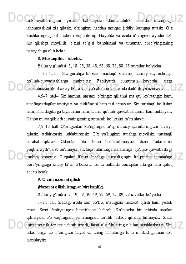imkoniyatlaringizni   yetarli   baholaysiz.   Jamoatchilik   orasida   o‘zingizga
ishonmaslikni   xis   qilasiz,   o‘zingizni   haddan   tashqari   jiddiy,   kamgap   tutasiz.   O‘z
kuchlaringizga   ishonchni   rivojlantiring.   Hayotda   va   ishda   o‘zingizni   aybdor   deb
his   qilishga   moyillik,   o‘zini   to‘g‘ri   baholashni   va   umuman   obro‘yingizning
pasayishiga olib keladi. 
8. Mustaqillik – tobelik.
Ballar yig‘indisi: 8, 18, 28, 38, 48, 58, 68, 78, 88, 98 savollar bo‘yicha
1–3,5   ball   –   Siz   guruhga   tobesiz,   mustaqil   emassiz,   doimiy   suyanchiqqa,
qo‘llab-quvvatlashlarga   muhtojsiz.   Faoliyatda   (umuman   hayotda)   sizga
tashabbuskorlik, shaxsiy fe’l-atvor yo‘nalishini tanlashda dadillik yetishmaydi. 
4,5–7   ball–   Siz   hamma   narsani   o‘zingiz   qilishni   ma’qul   ko‘rsangiz   ham,
atrofingizdagilar tavsiyasi  va takliflarini ham rad etmaysiz. Siz mustaqil bo‘lishni
ham, atrofdagilarga tayanishni ham, ularni qo‘llab-quvvatlashlarini ham hohlaysiz.
Ushbu mustaqillik faoliyatingizning samarali bo‘lishini ta’minlaydi.
7,5–10   ball–O‘zingizdan   ko‘nglingiz   to‘q,   shaxsiy   qarorlaringizni   tavsiya
qilasiz,   tadbirkorsiz,   uddaburonsiz.   O‘z   yo‘lingizni   tutishga   moyilsiz,   mustaqil
harakat   qilasiz.   Odamlar   fikri   bilan   hisoblashmaysiz.   Sizni   “odamlarni
yoqtirmaydi”, deb bo‘lmaydi, siz faqat ularning maslahatiga, qo‘llab-quvvatlashiga
muhtoj   emassiz.   O‘zgalar   fikrini   hisobga   olmasligingiz   ko‘pincha   jamoadagi
obro‘yingizga   salbiy   ta’sir   o‘tkazadi.   Ba’zi   hollarda   boshqalar   fikriga   ham   quloq
solish kerak.
9. O‘zini nazorat qilish.
(Nazorat qilish istagi-ta’sirchanlik).
Ballar yig‘indisi: 9, 19, 29, 39, 49, 59, 69, 79, 89, 99 savollar bo‘yicha
1–3,5   ball   Sizdagi   iroda   zaif   bo‘lib,   o‘zingizni   nazorat   qilish   ham   yetarli
emas.   Sizni   faoliyatingiz   betartib   va   bebosh.   Ko‘pincha   bir   tekisda   harakat
qilmaysiz,   o‘z   vaqtingizni   va   ishingizni   tartibli   tashkil   qilishni   bilmaysiz.   Sizda
intizomsizlik   tez-tez   uchrab   turadi,   faqat   o‘z   fikrlaringiz   bilan   hisoblashasiz.   Shu
bilan   birga   siz   o‘zingizni   hayot   va   uning   talablariga   to‘la   moslashganman   deb
hisoblaysiz.
63 