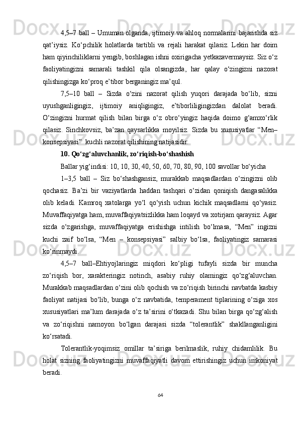 4,5–7 ball – Umuman olganda, ijtimoiy va ahloq normalarini bajarishda siz
qat’iysiz.   Ko‘pchilik   holatlarda   tartibli   va   rejali   harakat   qilasiz.   Lekin   har   doim
ham qiyinchiliklarni yengib, boshlagan ishni oxirigacha yetkazavermaysiz. Siz o‘z
faoliyatingizni   samarali   tashkil   qila   olsangizda,   har   qalay   o‘zingizni   nazorat
qilishingizga ko‘proq e’tibor berganingiz ma’qul. 
7,5–10   ball   –   Sizda   o‘zini   nazorat   qilish   yuqori   darajada   bo‘lib,   sizni
uyushganligingiz,   ijtimoiy   aniqligingiz,   e’tiborliligingizdan   dalolat   beradi.
O‘zingizni   hurmat   qilish   bilan   birga   o‘z   obro‘yingiz   haqida   doimo   g‘amxo‘rlik
qilasiz.   Sinchkovsiz,   ba’zan   qaysarlikka   moyilsiz.   Sizda   bu   xususiyatlar   “Men–
konsepsiyasi”  kuchli nazorat qilishining natijasidir.
10. Qo‘zg‘aluvchanlik, zo‘riqish-bo‘shashish
Ballar yig‘indisi: 10, 10, 30, 40, 50, 60, 70, 80, 90, 100 savollar bo‘yicha
1–3,5   ball   –   Siz   bo‘shashgansiz,   murakkab   maqsadlardan   o‘zingizni   olib
qochasiz.   Ba’zi   bir   vaziyatlarda   haddan   tashqari   o‘zidan   qoniqish   dangasalikka
olib   keladi.   Kamroq   xatolarga   yo‘l   qo‘yish   uchun   kichik   maqsadlarni   qo‘yasiz.
Muvaffaqiyatga ham, muvaffaqiyatsizlikka ham loqayd va xotirjam qaraysiz. Agar
sizda   o‘zgarishga,   muvaffaqiyatga   erishishga   intilish   bo‘lmasa,   “Men”   ingizni
kuchi   zaif   bo‘lsa,   “Men   –   konsepsiyasi”   salbiy   bo‘lsa,   faoliyatingiz   samarasi
ko‘rinmaydi.
4,5–7   ball–Ehtiyojlaringiz   miqdori   ko‘pligi   tufayli   sizda   bir   muncha
zo‘riqish   bor,   xarakteringiz   notinch,   asabiy   ruhiy   olamingiz   qo‘zg‘aluvchan.
Murakkab maqsadlardan o‘zini olib qochish va zo‘riqish birinchi navbatda kasbiy
faoliyat   natijasi   bo‘lib,   bunga   o‘z   navbatida,   temperament   tiplarining   o‘ziga   xos
xususiyatlari   ma’lum   darajada   o‘z   ta’sirini   o‘tkazadi.   Shu   bilan   birga   qo‘zg‘alish
va   zo‘riqishni   namoyon   bo‘lgan   darajasi   sizda   “tolerantlik”   shakllanganligini
ko‘rsatadi.
Tolerantlik-yoqimsiz   omillar   ta’siriga   berilmaslik,   ruhiy   chidamlilik.   Bu
holat   sizning   faoliyatingizni   muvaffaqiyatli   davom   ettirishingiz   uchun   imkoniyat
beradi.
64 