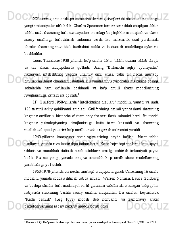 XX asrning o'rtalarida psixometriya fanining rivojlanishi shaxs tadqiqotlariga
yangi imkoniyatlar olib keldi. Charles Spearmen tomonidan ishlab chiqilgan faktor
tahlili usuli shaxsning turli xususiyatlari orasidagi bog'liqliklarni aniqlash va ularni
asosiy   omillarga   birlashtirish   imkonini   berdi.   Bu   matematik   usul   yordamida
olimlar   shaxsning   murakkab   tuzilishini   sodda   va   tushunarli   modellarga   aylantira
boshladilar.
Louis   Thurstone   1930-yillarda   ko'p   omilli   faktor   tahlili   usulini   ishlab   chiqdi
va   uni   shaxs   tadqiqotlarida   qo'lladi.   Uning   "Birlamchi   aqliy   qobiliyatlar"
nazariyasi   intellektning   yagona   umumiy   omil   emas,   balki   bir   necha   mustaqil
omillardan iborat ekanligini isbotladi. Bu yondashuv keyinchalik shaxsning boshqa
sohalarida   ham   qo'llanila   boshlandi   va   ko'p   omilli   shaxs   modellarining
rivojlanishiga katta hissa qo'shdi. 2
J.P. Guilford 1950-yillarda "Intellektning tuzilishi" modelini  yaratdi  va unda
120  ta   turli   aqliy  qobiliyatni   aniqladi.   Guilfordning   tizimli   yondashuvi   shaxsning
kognitiv omillarini bir necha o'lcham bo'yicha tasniflash imkonini berdi. Bu model
kognitiv   psixologiyaning   rivojlanishiga   katta   ta'sir   ko'rsatdi   va   shaxsning
intellektual qobiliyatlarini ko'p omilli tarzda o'rganish an'anasini yaratdi.
1960-yillarda   kompyuter   texnologiyalarining   paydo   bo'lishi   faktor   tahlili
usullarini yanada rivojlantirishga imkon berdi. Katta hajmdagi ma'lumotlarni qayta
ishlash   va   murakkab   statistik   hisob-kitoblarni   amalga   oshirish   imkoniyati   paydo
bo'ldi.   Bu   esa   yangi,   yanada   aniq   va   ishonchli   ko'p   omilli   shaxs   modellarining
yaratilishiga yo'l ochdi.
1960-1970-yillarda bir necha mustaqil tadqiqotchi guruh Cattellning 16 omilli
modelini   yanada   soddalashtirish   ustida   ishladi.   Warren   Norman,   Lewis   Goldberg
va boshqa olimlar turli madaniyat va til guruhlari vakillarida o'tkazgan tadqiqotlar
natijasida   shaxsning   beshta   asosiy   omilini   aniqladilar.   Bu   omillar   keyinchalik
"Katta   beshlik"   (Big   Five)   modeli   deb   nomlandi   va   zamonaviy   shaxs
psixologiyasining asosiy nazariy modeli bo'lib qoldi.
2
  Boboev S.Q. Ko‘p omilli shaxsiyat testlari: nazariya va amaliyot. – Samarqand: SamDU, 2021. – 278 b.
7 