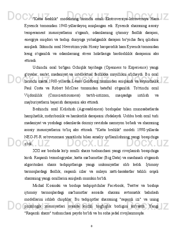 "Katta   beshlik"   modelining   birinchi   omili   Ekstroversiya-Introversiya   Hans
Eysenck   tomonidan   1940-yillardayoq   aniqlangan   edi.   Eysenck   shaxsning   asosiy
temperament   xususiyatlarini   o'rganib,   odamlarning   ijtimoiy   faollik   darajasi,
energiya   miqdori   va   tashqi   dunyoga   yo'nalganlik   darajasi   bo'yicha   farq   qilishini
aniqladi. Ikkinchi omil Nevrotizm yoki Hissiy barqarorlik ham Eysenck tomonidan
keng   o'rganildi   va   odamlarning   stress   holatlariga   bardoshlilik   darajasini   aks
ettiradi.
Uchinchi   omil   bo'lgan   Ochiqlik   tajribaga   (Openness   to   Experience)   yangi
g'oyalar,   san'at,   madaniyat   va   intellektual   faollikka   moyillikni   o'lchaydi.   Bu   omil
birinchi  marta 1960-yillarda Lewis Goldberg tomonidan aniqlandi  va keyinchalik
Paul   Costa   va   Robert   McCrae   tomonidan   batafsil   o'rganildi.   To'rtinchi   omil
Vijdonlilik   (Conscientiousness)   tartib-intizom,   maqsadga   intilish   va
majburiyatlarni bajarish darajasini aks ettiradi.
Beshinchi   omil   Kelishish   (Agreeableness)   boshqalar   bilan   munosabatlarda
hamjihatlik, mehribonlik va hamkorlik darajasini ifodalaydi. Ushbu besh omil turli
madaniyat va yoshdagi odamlarda doimiy ravishda namoyon bo'ladi va shaxsning
asosiy   xususiyatlarini   to'liq   aks   ettiradi.   "Katta   beshlik"   modeli   1990-yillarda
NEO-PI-R so'rovnomasi  yaratilishi bilan amaliy qo'llanilishning yangi bosqichiga
o'tdi.
XXI   asr   boshida   ko'p   omilli   shaxs   tushunchasi   yangi   rivojlanish   bosqichiga
kirdi. Raqamli texnologiyalar, katta ma'lumotlar (Big Data) va mashinali o'rganish
algoritmlari   shaxs   tadqiqotlariga   yangi   imkoniyatlar   olib   keldi.   Ijtimoiy
tarmoqlardagi   faollik,   raqamli   izlar   va   onlayn   xatti-harakatlar   tahlili   orqali
shaxsning yangi omillarini aniqlash mumkin bo'ldi.
Michal   Kosinski   va   boshqa   tadqiqotchilar   Facebook,   Twitter   va   boshqa
ijtimoiy   tarmoqlardagi   ma'lumotlar   asosida   shaxsni   avtomatik   baholash
modellarini   ishlab   chiqdilar.   Bu   tadqiqotlar   shaxsning   "raqamli   izi"   va   uning
psixologik   xususiyatlari   orasida   kuchli   bog'liqlik   borligini   ko'rsatdi.   Yangi
"Raqamli shaxs" tushunchasi paydo bo'ldi va bu soha jadal rivojlanmoqda.
8 