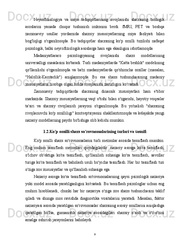 Neyrofiziologiya   va   miya   tadqiqotlarining   rivojlanishi   shaxsning   biologik
asoslarini   yanada   chuqur   tushunish   imkonini   berdi.   fMRI,   PET   va   boshqa
zamonaviy   usullar   yordamida   shaxsiy   xususiyatlarning   miya   faoliyati   bilan
bog'liqligi   o'rganilmoqda.   Bu   tadqiqotlar   shaxsning   ko'p   omilli   tuzilishi   nafaqat
psixologik, balki neyrofiziologik asoslarga ham ega ekanligini isbotlamoqda.
Madaniyatlararo   psixologiyaning   rivojlanishi   shaxs   modellarining
universalligi masalasini ko'taradi. Turli madaniyatlarda "Katta beshlik" modelining
qo'llanilishi   o'rganilmoqda   va   ba'zi   madaniyatlarda   qo'shimcha   omillar   (masalan,
"Halollik-Kamtarlik")   aniqlanmoqda.   Bu   esa   shaxs   tushunchasining   madaniy
xususiyatlarni hisobga olgan holda rivojlanishi zarurligini ko'rsatadi.
Zamonaviy   tadqiqotlarda   shaxsning   dinamik   xususiyatlari   ham   e'tibor
markazida. Shaxsiy xususiyatlarning vaqt o'tishi bilan o'zgarishi, hayotiy voqealar
ta'siri   va   shaxsiy   rivojlanish   jarayoni   o'rganilmoqda.   Bu   yo'nalish   "shaxsning
rivojlanuvchi ko'p omilliligi" kontseptsiyasini shakllantirmoqda va kelajakda yangi
nazariy modellarning paydo bo'lishiga olib kelishi mumkin.
1.2.Ko'p omilli shaxs so'rovnomalarining turlari va tasnifi
Ko'p omilli shaxs so'rovnomalarini turli mezonlar asosida tasniflash mumkin.
Eng   muhim   tasniflash   mezonlari   quyidagilardir:   nazariy   asosga   ko'ra   tasniflash,
o'lchov   ob'ektiga   ko'ra   tasniflash,   qo'llanilish   sohasiga   ko'ra   tasniflash,   savollar
turiga ko'ra tasniflash va baholash usuli bo'yicha tasniflash. Har bir tasniflash turi
o'ziga xos xususiyatlar va qo'llanilish sohasiga ega.
Nazariy   asosga   ko'ra   tasniflash   so'rovnomalarning   qaysi   psixologik   nazariya
yoki model asosida yaratilganligini ko'rsatadi. Bu tasniflash psixologlar uchun eng
muhim   hisoblanadi,   chunki   har   bir   nazariya   o'ziga   xos   shaxs   tushunchasini   taklif
qiladi   va   shunga   mos   ravishda   diagnostika   vositalarini   yaratadi.   Masalan,   faktor
nazariyasi asosida yaratilgan so'rovnomalar shaxsning asosiy omillarini aniqlashga
qaratilgan   bo'lsa,   gumanistik   nazariya   asosidagilari   shaxsiy   o'sish   va   o'z-o'zini
amalga oshirish jarayonlarini baholaydi.
9 