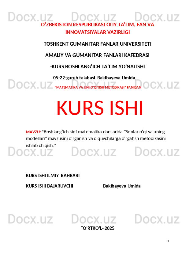 O’ZBEKISTON RESPUBLIKASI OLIY TA’LIM, FAN VA
INNOVATSIYALAR VAZIRLIGI
TOSHKENT GUMANITAR FANLAR UNIVERSITETI 
AMALIY VA GUMANITAR FANLARI KAFEDRASI 
-KURS BOSHLANG’ICH TA’LIM YO’NALISHI
 05-22-guruh talabasi  Bakibayeva Umida              
  “MATEMATIKA VA UNI O’QITISH METODIKASI” FANIDAN
  KURS ISHI 
MAVZU:   “ Boshlang‘ich sinf matematika darslarida "Sonlar o‘qi va uning 
modellari" mavzusi ni o‘rganish va o‘quvchilarga o‘rgatish metodikasini 
ishlab chiqish. ”
 
KURS ISHI ILMIY    RAHBARI                   
KURS ISHI BAJARUVCHI                           Bakibayeva Umida              
TO‘RTKO‘L- 2025
1 