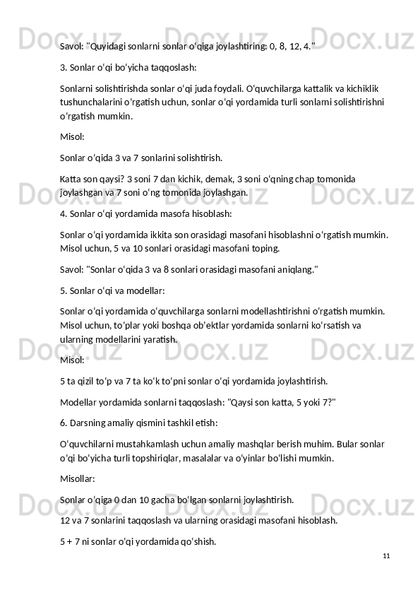 Savol : "Quyidagi sonlarni sonlar o‘qiga joylashtiring: 0, 8, 12, 4."
3. Sonlar o‘qi bo‘yicha taqqoslash:
Sonlarni solishtirishda sonlar o‘qi juda foydali. O‘quvchilarga kattalik va kichiklik 
tushunchalarini o‘rgatish uchun, sonlar o‘qi yordamida turli sonlarni solishtirishni 
o‘rgatish mumkin.
Misol :
Sonlar o‘qida 3 va 7 sonlarini solishtirish.
Katta son qaysi? 3 soni 7 dan kichik, demak, 3 soni o‘qning chap tomonida 
joylashgan va 7 soni o‘ng tomonida joylashgan.
4. Sonlar o‘qi yordamida masofa hisoblash:
Sonlar o‘qi yordamida ikkita son orasidagi masofani hisoblashni o‘rgatish mumkin.
Misol uchun, 5 va 10 sonlari orasidagi masofani toping.
Savol : "Sonlar o‘qida 3 va 8 sonlari orasidagi masofani aniqlang."
5. Sonlar o‘qi va modellar:
Sonlar o‘qi yordamida o‘quvchilarga sonlarni modellashtirishni o‘rgatish mumkin. 
Misol uchun, to‘plar yoki boshqa ob’ektlar yordamida sonlarni ko‘rsatish va 
ularning modellarini yaratish.
Misol :
5 ta qizil to‘p va 7 ta ko‘k to‘pni sonlar o‘qi yordamida joylashtirish.
Modellar yordamida sonlarni taqqoslash: "Qaysi son katta, 5 yoki 7?"
6. Darsning amaliy qismini tashkil etish:
O‘quvchilarni mustahkamlash uchun amaliy mashqlar berish muhim. Bular sonlar 
o‘qi bo‘yicha turli topshiriqlar, masalalar va o‘yinlar bo‘lishi mumkin.
Misollar :
Sonlar o‘qiga 0 dan 10 gacha bo‘lgan sonlarni joylashtirish.
12 va 7 sonlarini taqqoslash va ularning orasidagi masofani hisoblash.
5 + 7 ni sonlar o‘qi yordamida qo‘shish.
11 