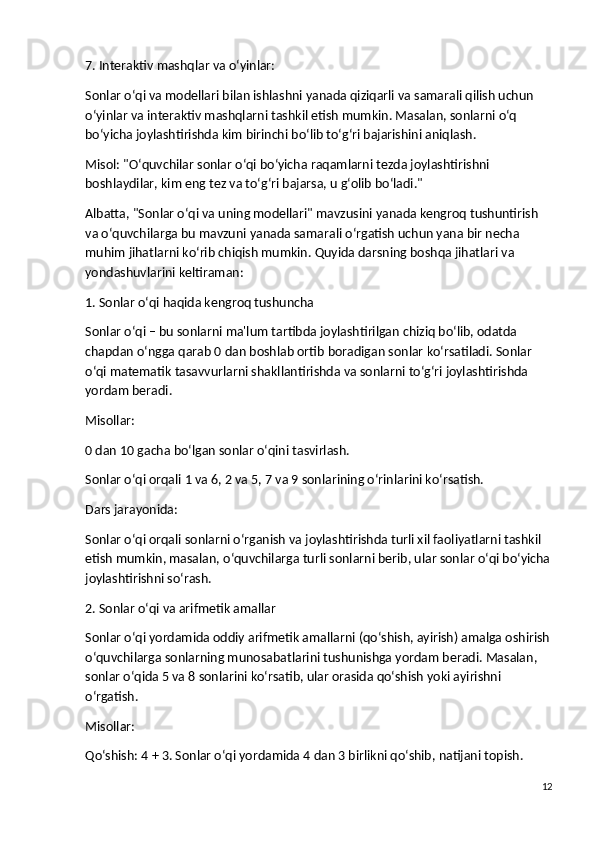 7. Interaktiv mashqlar va o‘yinlar:
Sonlar o‘qi va modellari bilan ishlashni yanada qiziqarli va samarali qilish uchun 
o‘yinlar va interaktiv mashqlarni tashkil etish mumkin. Masalan, sonlarni o‘q 
bo‘yicha joylashtirishda kim birinchi bo‘lib to‘g‘ri bajarishini aniqlash.
Misol : "O‘quvchilar sonlar o‘qi bo‘yicha raqamlarni tezda joylashtirishni 
boshlaydilar, kim eng tez va to‘g‘ri bajarsa, u g‘olib bo‘ladi."
Albatta, "Sonlar o‘qi va uning modellari" mavzusini yanada kengroq tushuntirish 
va o‘quvchilarga bu mavzuni yanada samarali o‘rgatish uchun yana bir necha 
muhim jihatlarni ko‘rib chiqish mumkin. Quyida darsning boshqa jihatlari va 
yondashuvlarini keltiraman:
1. Sonlar o‘qi haqida kengroq tushuncha
Sonlar o‘qi – bu sonlarni ma'lum tartibda joylashtirilgan chiziq bo‘lib, odatda 
chapdan o‘ngga qarab 0 dan boshlab ortib boradigan sonlar ko‘rsatiladi. Sonlar 
o‘qi matematik tasavvurlarni shakllantirishda va sonlarni to‘g‘ri joylashtirishda 
yordam beradi.
Misollar :
0 dan 10 gacha bo‘lgan sonlar o‘qini tasvirlash.
Sonlar o‘qi orqali 1 va 6, 2 va 5, 7 va 9 sonlarining o‘rinlarini ko‘rsatish.
Dars jarayonida :
Sonlar o‘qi orqali sonlarni o‘rganish va joylashtirishda turli xil faoliyatlarni tashkil 
etish mumkin, masalan, o‘quvchilarga turli sonlarni berib, ular sonlar o‘qi bo‘yicha
joylashtirishni so‘rash.
2. Sonlar o‘qi va arifmetik amallar
Sonlar o‘qi yordamida oddiy arifmetik amallarni (qo‘shish, ayirish) amalga oshirish
o‘quvchilarga sonlarning munosabatlarini tushunishga yordam beradi. Masalan, 
sonlar o‘qida 5 va 8 sonlarini ko‘rsatib, ular orasida qo‘shish yoki ayirishni 
o‘rgatish.
Misollar :
Qo‘shish : 4 + 3. Sonlar o‘qi yordamida 4 dan 3 birlikni qo‘shib, natijani topish.
12 