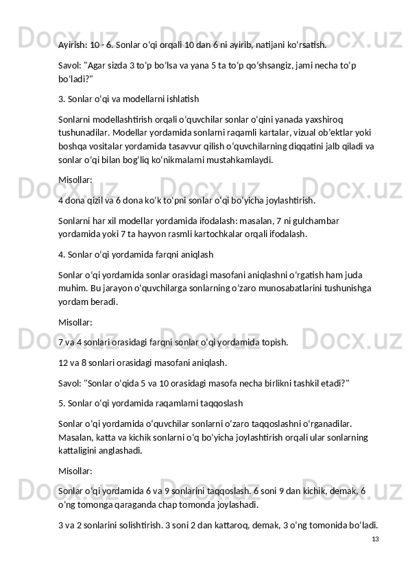 Ayirish : 10 - 6. Sonlar o‘qi orqali 10 dan 6 ni ayirib, natijani ko‘rsatish.
Savol : "Agar sizda 3 to‘p bo‘lsa va yana 5 ta to‘p qo‘shsangiz, jami necha to‘p 
bo‘ladi?"
3. Sonlar o‘qi va modellarni ishlatish
Sonlarni modellashtirish orqali o‘quvchilar sonlar o‘qini yanada yaxshiroq 
tushunadilar. Modellar yordamida sonlarni raqamli kartalar, vizual ob’ektlar yoki 
boshqa vositalar yordamida tasavvur qilish o‘quvchilarning diqqatini jalb qiladi va 
sonlar o‘qi bilan bog‘liq ko‘nikmalarni mustahkamlaydi.
Misollar :
4 dona qizil va 6 dona ko‘k to‘pni sonlar o‘qi bo‘yicha joylashtirish.
Sonlarni har xil modellar yordamida ifodalash: masalan, 7 ni gulchambar 
yordamida yoki 7 ta hayvon rasmli kartochkalar orqali ifodalash.
4. Sonlar o‘qi yordamida farqni aniqlash
Sonlar o‘qi yordamida sonlar orasidagi masofani aniqlashni o‘rgatish ham juda 
muhim. Bu jarayon o‘quvchilarga sonlarning o‘zaro munosabatlarini tushunishga 
yordam beradi.
Misollar :
7 va 4 sonlari orasidagi farqni sonlar o‘qi yordamida topish.
12 va 8 sonlari orasidagi masofani aniqlash.
Savol : "Sonlar o‘qida 5 va 10 orasidagi masofa necha birlikni tashkil etadi?"
5. Sonlar o‘qi yordamida raqamlarni taqqoslash
Sonlar o‘qi yordamida o‘quvchilar sonlarni o‘zaro taqqoslashni o‘rganadilar. 
Masalan, katta va kichik sonlarni o‘q bo‘yicha joylashtirish orqali ular sonlarning 
kattaligini anglashadi.
Misollar :
Sonlar o‘qi yordamida 6 va 9 sonlarini taqqoslash. 6 soni 9 dan kichik, demak, 6 
o‘ng tomonga qaraganda chap tomonda joylashadi.
3 va 2 sonlarini solishtirish. 3 soni 2 dan kattaroq, demak, 3 o‘ng tomonida bo‘ladi.
13 