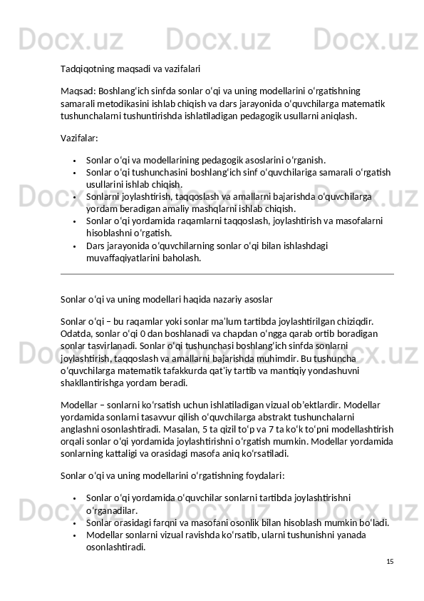 Tadqiqotning maqsadi va vazifalari
Maqsad:  Boshlang‘ich sinfda sonlar o‘qi va uning modellarini o‘rgatishning 
samarali metodikasini ishlab chiqish va dars jarayonida o‘quvchilarga matematik 
tushunchalarni tushuntirishda ishlatiladigan pedagogik usullarni aniqlash.
Vazifalar:
 Sonlar o‘qi va modellarining pedagogik asoslarini o‘rganish.
 Sonlar o‘qi tushunchasini boshlang‘ich sinf o‘quvchilariga samarali o‘rgatish 
usullarini ishlab chiqish.
 Sonlarni joylashtirish, taqqoslash va amallarni bajarishda o‘quvchilarga 
yordam beradigan amaliy mashqlarni ishlab chiqish.
 Sonlar o‘qi yordamida raqamlarni taqqoslash, joylashtirish va masofalarni 
hisoblashni o‘rgatish.
 Dars jarayonida o‘quvchilarning sonlar o‘qi bilan ishlashdagi 
muvaffaqiyatlarini baholash.
Sonlar o‘qi va uning modellari haqida nazariy asoslar
Sonlar o‘qi  – bu raqamlar yoki sonlar ma'lum tartibda joylashtirilgan chiziqdir. 
Odatda, sonlar o‘qi 0 dan boshlanadi va chapdan o‘ngga qarab ortib boradigan 
sonlar tasvirlanadi. Sonlar o‘qi tushunchasi boshlang‘ich sinfda sonlarni 
joylashtirish, taqqoslash va amallarni bajarishda muhimdir. Bu tushuncha 
o‘quvchilarga matematik tafakkurda qat'iy tartib va mantiqiy yondashuvni 
shakllantirishga yordam beradi.
Modellar  – sonlarni ko‘rsatish uchun ishlatiladigan vizual ob’ektlardir. Modellar 
yordamida sonlarni tasavvur qilish o‘quvchilarga abstrakt tushunchalarni 
anglashni osonlashtiradi. Masalan, 5 ta qizil to‘p va 7 ta ko‘k to‘pni modellashtirish
orqali sonlar o‘qi yordamida joylashtirishni o‘rgatish mumkin. Modellar yordamida
sonlarning kattaligi va orasidagi masofa aniq ko‘rsatiladi.
Sonlar o‘qi va uning modellarini o‘rgatishning foydalari :
 Sonlar o‘qi yordamida o‘quvchilar sonlarni tartibda joylashtirishni 
o‘rganadilar.
 Sonlar orasidagi farqni va masofani osonlik bilan hisoblash mumkin bo‘ladi.
 Modellar sonlarni vizual ravishda ko‘rsatib, ularni tushunishni yanada 
osonlashtiradi.
15 