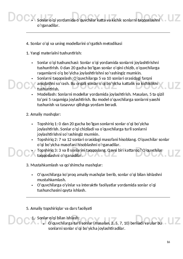  Sonlar o‘qi yordamida o‘quvchilar katta va kichik sonlarni taqqoslashni 
o‘rganadilar.
4. Sonlar o‘qi va uning modellarini o‘rgatish metodikasi
1. Yangi materialni tushuntirish:
 Sonlar o‘qi tushunchasi : Sonlar o‘qi yordamida sonlarni joylashtirishni 
tushuntirish. 0 dan 20 gacha bo‘lgan sonlar o‘qini chizib, o‘quvchilarga 
raqamlarni o‘q bo‘yicha joylashtirishni so‘rashingiz mumkin.
 Sonlarni taqqoslash : O‘quvchilarga 5 va 10 sonlari orasidagi farqni 
aniqlashni so‘rash. Bu orqali sonlar o‘qi bo‘yicha kattalik va kichiklikni 
tushuntirish.
 Modellash : Sonlarni modellar yordamida joylashtirish. Masalan, 5 ta qizil 
to‘pni 5 raqamiga joylashtirish. Bu model o‘quvchilarga sonlarni yaxshi 
tushunish va tasavvur qilishga yordam beradi.
2. Amaliy mashqlar:
 Topshiriq 1 : 0 dan 20 gacha bo‘lgan sonlarni sonlar o‘qi bo‘yicha 
joylashtirish. Sonlar o‘qi chiziladi va o‘quvchilarga turli sonlarni 
joylashtirishni so‘rashingiz mumkin.
 Topshiriq 2 : 7 va 12 sonlari orasidagi masofani hisoblang. O‘quvchilar sonlar
o‘qi bo‘yicha masofani hisoblashni o‘rganadilar.
 Topshiriq 3 : 3 va 8 sonlarini taqqoslang. Qaysi biri kattaroq? O‘quvchilar 
taqqoslashni o‘rganadilar.
3. Mustahkamlash va qo‘shimcha mashqlar :
 O‘quvchilarga ko‘proq amaliy mashqlar berib, sonlar o‘qi bilan ishlashni 
mustahkamlash.
 O‘quvchilarga o‘yinlar va interaktiv faoliyatlar yordamida sonlar o‘qi 
tushunchasini qayta ishlash.
5. Amaliy topshiriqlar va dars faoliyati
1. Sonlar o‘qi bilan ishlash :
o O‘quvchilarga turli sonlar (masalan, 2, 5, 7, 10) beriladi va ular bu 
sonlarni sonlar o‘qi bo‘yicha joylashtiradilar.
16 