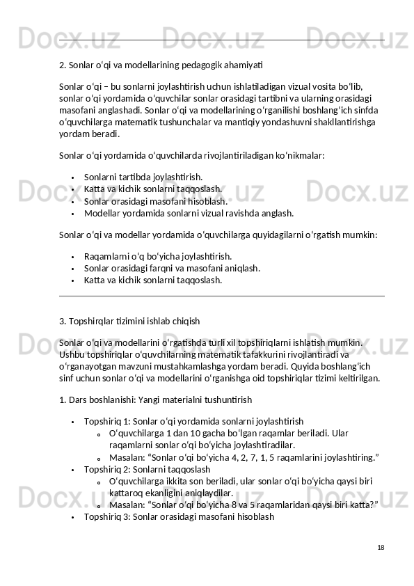 2. Sonlar o‘qi va modellarining pedagogik ahamiyati
Sonlar o‘qi – bu sonlarni joylashtirish uchun ishlatiladigan vizual vosita bo‘lib, 
sonlar o‘qi yordamida o‘quvchilar sonlar orasidagi tartibni va ularning orasidagi 
masofani anglashadi. Sonlar o‘qi va modellarining o‘rganilishi boshlang‘ich sinfda 
o‘quvchilarga matematik tushunchalar va mantiqiy yondashuvni shakllantirishga 
yordam beradi.
Sonlar o‘qi yordamida o‘quvchilarda rivojlantiriladigan ko‘nikmalar:
 Sonlarni tartibda joylashtirish.
 Katta va kichik sonlarni taqqoslash.
 Sonlar orasidagi masofani hisoblash.
 Modellar yordamida sonlarni vizual ravishda anglash.
Sonlar o‘qi va modellar yordamida o‘quvchilarga quyidagilarni o‘rgatish mumkin:
 Raqamlarni o‘q bo‘yicha joylashtirish.
 Sonlar orasidagi farqni va masofani aniqlash.
 Katta va kichik sonlarni taqqoslash.
3. Topshirqlar tizimini ishlab chiqish
Sonlar o‘qi va modellarini o‘rgatishda turli xil topshiriqlarni ishlatish mumkin. 
Ushbu topshiriqlar o‘quvchilarning matematik tafakkurini rivojlantiradi va 
o‘rganayotgan mavzuni mustahkamlashga yordam beradi.  Quyida boshlang‘ich 
sinf uchun sonlar o‘qi va modellarini o‘rganishga oid topshiriqlar tizimi keltirilgan.
1. Dars boshlanishi: Yangi materialni tushuntirish
 Topshiriq 1: Sonlar o‘qi yordamida sonlarni joylashtirish
o O‘quvchilarga 1 dan 10 gacha bo‘lgan raqamlar beriladi. Ular 
raqamlarni sonlar o‘qi bo‘yicha joylashtiradilar.
o Masalan:  “Sonlar o‘qi bo‘yicha 4, 2, 7, 1, 5 raqamlarini joylashtiring.”
 Topshiriq 2: Sonlarni taqqoslash
o O‘quvchilarga ikkita son beriladi, ular sonlar o‘qi bo‘yicha qaysi biri 
kattaroq ekanligini aniqlaydilar.
o Masalan:  “Sonlar o‘qi bo‘yicha 8 va 5 raqamlaridan qaysi biri katta?”
 Topshiriq 3: Sonlar orasidagi masofani hisoblash
18 