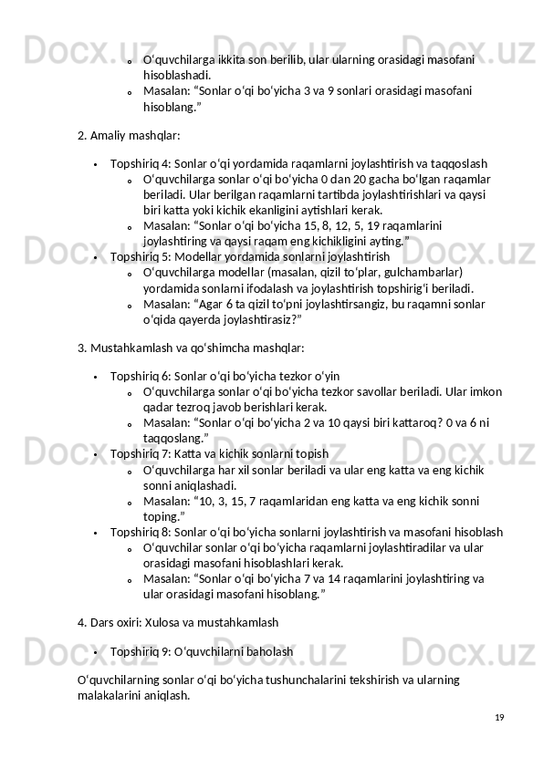 o O‘quvchilarga ikkita son berilib, ular ularning orasidagi masofani 
hisoblashadi.
o Masalan:  “Sonlar o‘qi bo‘yicha 3 va 9 sonlari orasidagi masofani 
hisoblang.”
2. Amaliy mashqlar:
 Topshiriq 4: Sonlar o‘qi yordamida raqamlarni joylashtirish va taqqoslash
o O‘quvchilarga sonlar o‘qi bo‘yicha 0 dan 20 gacha bo‘lgan raqamlar 
beriladi. Ular berilgan raqamlarni tartibda joylashtirishlari va qaysi 
biri katta yoki kichik ekanligini aytishlari kerak.
o Masalan:  “Sonlar o‘qi bo‘yicha 15, 8, 12, 5, 19 raqamlarini 
joylashtiring va qaysi raqam eng kichikligini ayting.”
 Topshiriq 5: Modellar yordamida sonlarni joylashtirish
o O‘quvchilarga modellar (masalan, qizil to‘plar, gulchambarlar) 
yordamida sonlarni ifodalash va joylashtirish topshirig‘i beriladi.
o Masalan:  “Agar 6 ta qizil to‘pni joylashtirsangiz, bu raqamni sonlar 
o‘qida qayerda joylashtirasiz?”
3. Mustahkamlash va qo‘shimcha mashqlar:
 Topshiriq 6: Sonlar o‘qi bo‘yicha tezkor o‘yin
o O‘quvchilarga sonlar o‘qi bo‘yicha tezkor savollar beriladi. Ular imkon
qadar tezroq javob berishlari kerak.
o Masalan:  “Sonlar o‘qi bo‘yicha 2 va 10 qaysi biri kattaroq?  0 va 6 ni 
taqqoslang.”
 Topshiriq 7: Katta va kichik sonlarni topish
o O‘quvchilarga har xil sonlar beriladi va ular eng katta va eng kichik 
sonni aniqlashadi.
o Masalan:  “10, 3, 15, 7 raqamlaridan eng katta va eng kichik sonni 
toping.”
 Topshiriq 8: Sonlar o‘qi bo‘yicha sonlarni joylashtirish va masofani hisoblash
o O‘quvchilar sonlar o‘qi bo‘yicha raqamlarni joylashtiradilar va ular 
orasidagi masofani hisoblashlari kerak.
o Masalan:  “Sonlar o‘qi bo‘yicha 7 va 14 raqamlarini joylashtiring va 
ular orasidagi masofani hisoblang.”
4. Dars oxiri: Xulosa va mustahkamlash
 Topshiriq 9: O‘quvchilarni baholash
O‘quvchilarning sonlar o‘qi bo‘yicha tushunchalarini tekshirish va ularning 
malakalarini aniqlash.
19 