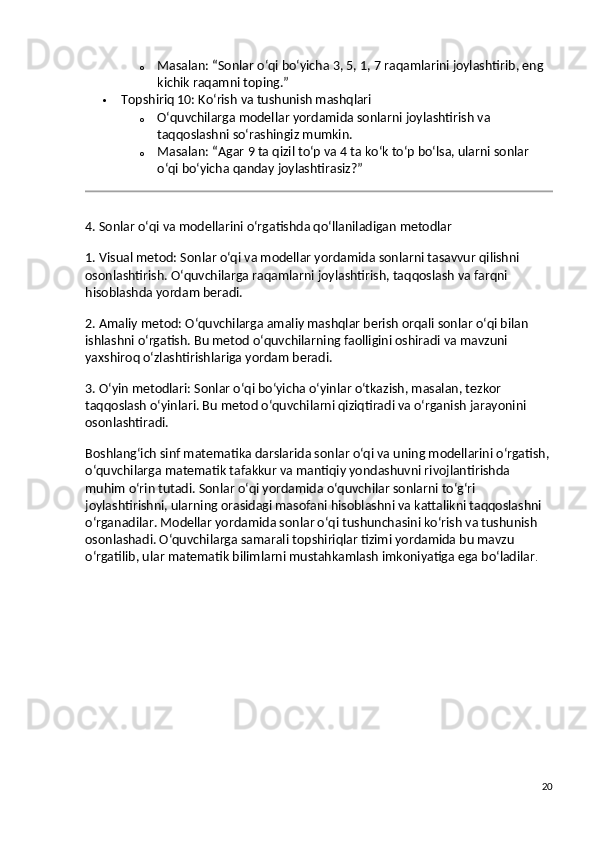 o Masalan:  “Sonlar o‘qi bo‘yicha 3, 5, 1, 7 raqamlarini joylashtirib, eng 
kichik raqamni toping.”
 Topshiriq 10: Ko‘rish va tushunish mashqlari
o O‘quvchilarga modellar yordamida sonlarni joylashtirish va 
taqqoslashni so‘rashingiz mumkin.
o Masalan:  “Agar 9 ta qizil to‘p va 4 ta ko‘k to‘p bo‘lsa, ularni sonlar 
o‘qi bo‘yicha qanday joylashtirasiz?”
4. Sonlar o‘qi va modellarini o‘rgatishda qo‘llaniladigan metodlar
1. Visual metod:  Sonlar o‘qi va modellar yordamida sonlarni tasavvur qilishni 
osonlashtirish. O‘quvchilarga raqamlarni joylashtirish, taqqoslash va farqni 
hisoblashda yordam beradi.
2. Amaliy metod:  O‘quvchilarga amaliy mashqlar berish orqali sonlar o‘qi bilan 
ishlashni o‘rgatish. Bu metod o‘quvchilarning faolligini oshiradi va mavzuni 
yaxshiroq o‘zlashtirishlariga yordam beradi.
3. O‘yin metodlari:  Sonlar o‘qi bo‘yicha o‘yinlar o‘tkazish, masalan, tezkor 
taqqoslash o‘yinlari. Bu metod o‘quvchilarni qiziqtiradi va o‘rganish jarayonini 
osonlashtiradi.
Boshlang‘ich sinf matematika darslarida sonlar o‘qi va uning modellarini o‘rgatish,
o‘quvchilarga matematik tafakkur va mantiqiy yondashuvni rivojlantirishda 
muhim o‘rin tutadi. Sonlar o‘qi yordamida o‘quvchilar sonlarni to‘g‘ri 
joylashtirishni, ularning orasidagi masofani hisoblashni va kattalikni taqqoslashni 
o‘rganadilar. Modellar yordamida sonlar o‘qi tushunchasini ko‘rish va tushunish 
osonlashadi. O‘quvchilarga samarali topshiriqlar tizimi yordamida bu mavzu 
o‘rgatilib, ular matematik bilimlarni mustahkamlash imkoniyatiga ega bo‘ladilar .
20 