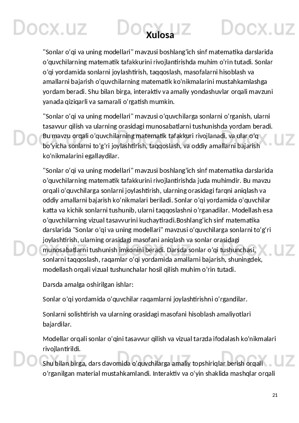 Xulosa
"Sonlar o‘qi va uning modellari" mavzusi boshlang‘ich sinf matematika darslarida 
o‘quvchilarning matematik tafakkurini rivojlantirishda muhim o‘rin tutadi. Sonlar 
o‘qi yordamida sonlarni joylashtirish, taqqoslash, masofalarni hisoblash va 
amallarni bajarish o‘quvchilarning matematik ko‘nikmalarini mustahkamlashga 
yordam beradi. Shu bilan birga, interaktiv va amaliy yondashuvlar orqali mavzuni 
yanada qiziqarli va samarali o‘rgatish mumkin.
"Sonlar o‘qi va uning modellari" mavzusi o‘quvchilarga sonlarni o‘rganish, ularni 
tasavvur qilish va ularning orasidagi munosabatlarni tushunishda yordam beradi. 
Bu mavzu orqali o‘quvchilarning matematik tafakkuri rivojlanadi, va ular o‘q 
bo‘yicha sonlarni to‘g‘ri joylashtirish, taqqoslash, va oddiy amallarni bajarish 
ko‘nikmalarini egallaydilar.
"Sonlar o‘qi va uning modellari" mavzusi boshlang‘ich sinf matematika darslarida 
o‘quvchilarning matematik tafakkurini rivojlantirishda juda muhimdir. Bu mavzu 
orqali o‘quvchilarga sonlarni joylashtirish, ularning orasidagi farqni aniqlash va 
oddiy amallarni bajarish ko‘nikmalari beriladi. Sonlar o‘qi yordamida o‘quvchilar 
katta va kichik sonlarni tushunib, ularni taqqoslashni o‘rganadilar. Modellash esa 
o‘quvchilarning vizual tasavvurini kuchaytiradi. Boshlang‘ich sinf matematika 
darslarida "Sonlar o‘qi va uning modellari" mavzusi o‘quvchilarga sonlarni to‘g‘ri 
joylashtirish, ularning orasidagi masofani aniqlash va sonlar orasidagi 
munosabatlarni tushunish imkonini beradi. Darsda sonlar o‘qi tushunchasi, 
sonlarni taqqoslash, raqamlar o‘qi yordamida amallarni bajarish, shuningdek, 
modellash orqali vizual tushunchalar hosil qilish muhim o‘rin tutadi.
Darsda amalga oshirilgan ishlar :
Sonlar o‘qi yordamida o‘quvchilar raqamlarni joylashtirishni o‘rgandilar.
Sonlarni solishtirish va ularning orasidagi masofani hisoblash amaliyotlari 
bajardilar.
Modellar orqali sonlar o‘qini tasavvur qilish va vizual tarzda ifodalash ko‘nikmalari 
rivojlantirildi.
Shu bilan birga, dars davomida o‘quvchilarga amaliy topshiriqlar berish orqali 
o‘rganilgan material mustahkamlandi. Interaktiv va o‘yin shaklida mashqlar orqali 
21 