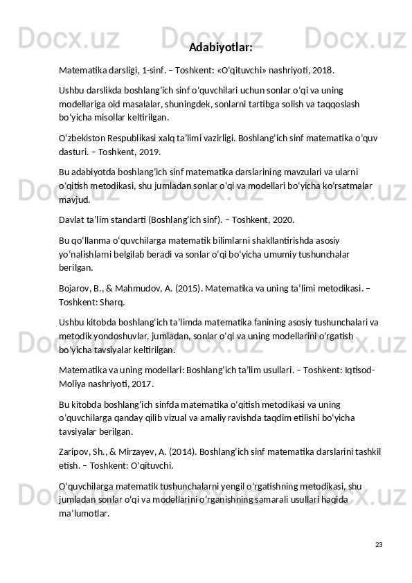 Adabiyotlar :
Matematika darsligi, 1-sinf . – Toshkent: «O‘qituvchi» nashriyoti, 2018.
Ushbu darslikda boshlang‘ich sinf o‘quvchilari uchun sonlar o‘qi va uning 
modellariga oid masalalar, shuningdek, sonlarni tartibga solish va taqqoslash 
bo‘yicha misollar keltirilgan.
O‘zbekiston Respublikasi xalq ta’limi vazirligi. Boshlang‘ich sinf matematika o‘quv 
dasturi . – Toshkent, 2019.
Bu adabiyotda boshlang‘ich sinf matematika darslarining mavzulari va ularni 
o‘qitish metodikasi, shu jumladan sonlar o‘qi va modellari bo‘yicha ko‘rsatmalar 
mavjud.
Davlat ta’lim standarti (Boshlang‘ich sinf) . – Toshkent, 2020.
Bu qo‘llanma o‘quvchilarga matematik bilimlarni shakllantirishda asosiy 
yo‘nalishlarni belgilab beradi va sonlar o‘qi bo‘yicha umumiy tushunchalar 
berilgan.
Bojarov, B., & Mahmudov, A. (2015). Matematika va uning ta’limi metodikasi . – 
Toshkent: Sharq.
Ushbu kitobda boshlang‘ich ta’limda matematika fanining asosiy tushunchalari va 
metodik yondoshuvlar, jumladan, sonlar o‘qi va uning modellarini o‘rgatish 
bo‘yicha tavsiyalar keltirilgan.
Matematika va uning modellari: Boshlang‘ich ta’lim usullari . – Toshkent: Iqtisod-
Moliya nashriyoti, 2017.
Bu kitobda boshlang‘ich sinfda matematika o‘qitish metodikasi va uning 
o‘quvchilarga qanday qilib vizual va amaliy ravishda taqdim etilishi bo‘yicha 
tavsiyalar berilgan.
Zaripov, Sh., & Mirzayev, A. (2014). Boshlang‘ich sinf matematika darslarini tashkil
etish . – Toshkent: O‘qituvchi.
O‘quvchilarga matematik tushunchalarni yengil o‘rgatishning metodikasi, shu 
jumladan sonlar o‘qi va modellarini o‘rganishning samarali usullari haqida 
ma’lumotlar.
23 