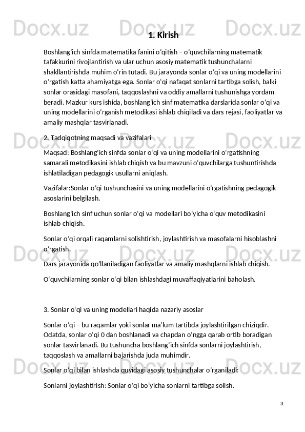 1. Kirish
Boshlang‘ich sinfda matematika fanini o‘qitish – o‘quvchilarning matematik 
tafakkurini rivojlantirish va ular uchun asosiy matematik tushunchalarni 
shakllantirishda muhim o‘rin tutadi.  Bu jarayonda sonlar o‘qi va uning modellarini 
o‘rgatish katta ahamiyatga ega. Sonlar o‘qi nafaqat sonlarni tartibga solish, balki 
sonlar orasidagi masofani, taqqoslashni va oddiy amallarni tushunishga yordam 
beradi. Mazkur kurs ishida, boshlang‘ich sinf matematika darslarida sonlar o‘qi va 
uning modellarini o‘rganish metodikasi ishlab chiqiladi va dars rejasi, faoliyatlar va
amaliy mashqlar tasvirlanadi.
2. Tadqiqotning maqsadi va vazifalari
Maqsad:  Boshlang‘ich sinfda sonlar o‘qi va uning modellarini o‘rgatishning 
samarali metodikasini ishlab chiqish va bu mavzuni o‘quvchilarga tushuntirishda 
ishlatiladigan pedagogik usullarni aniqlash.
Vazifalar: Sonlar o‘qi tushunchasini va uning modellarini o‘rgatishning pedagogik 
asoslarini belgilash.
Boshlang‘ich sinf uchun sonlar o‘qi va modellari bo‘yicha o‘quv metodikasini 
ishlab chiqish.
Sonlar o‘qi orqali raqamlarni solishtirish, joylashtirish va masofalarni hisoblashni 
o‘rgatish.
Dars jarayonida qo‘llaniladigan faoliyatlar va amaliy mashqlarni ishlab chiqish.
O‘quvchilarning sonlar o‘qi bilan ishlashdagi muvaffaqiyatlarini baholash.
3. Sonlar o‘qi va uning modellari haqida nazariy asoslar
Sonlar o‘qi  – bu raqamlar yoki sonlar ma'lum tartibda joylashtirilgan chiziqdir. 
Odatda, sonlar o‘qi 0 dan boshlanadi va chapdan o‘ngga qarab ortib boradigan 
sonlar tasvirlanadi. Bu tushuncha boshlang‘ich sinfda sonlarni joylashtirish, 
taqqoslash va amallarni bajarishda juda muhimdir.
Sonlar o‘qi bilan ishlashda quyidagi asosiy tushunchalar o‘rganiladi:
Sonlarni joylashtirish : Sonlar o‘qi bo‘yicha sonlarni tartibga solish.
3 