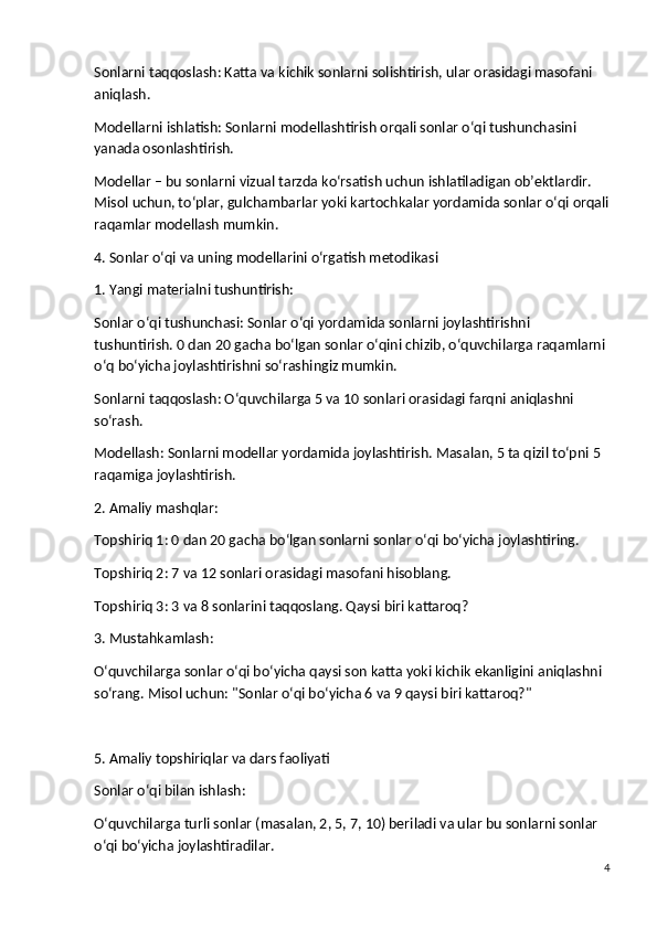 Sonlarni taqqoslash : Katta va kichik sonlarni solishtirish, ular orasidagi masofani 
aniqlash.
Modellarni ishlatish : Sonlarni modellashtirish orqali sonlar o‘qi tushunchasini 
yanada osonlashtirish.
Modellar  – bu sonlarni vizual tarzda ko‘rsatish uchun ishlatiladigan ob’ektlardir. 
Misol uchun, to‘plar, gulchambarlar yoki kartochkalar yordamida sonlar o‘qi orqali
raqamlar modellash mumkin.
4. Sonlar o‘qi va uning modellarini o‘rgatish metodikasi
1. Yangi materialni tushuntirish:
Sonlar o‘qi tushunchasi : Sonlar o‘qi yordamida sonlarni joylashtirishni 
tushuntirish. 0 dan 20 gacha bo‘lgan sonlar o‘qini chizib, o‘quvchilarga raqamlarni 
o‘q bo‘yicha joylashtirishni so‘rashingiz mumkin.
Sonlarni taqqoslash : O‘quvchilarga 5 va 10 sonlari orasidagi farqni aniqlashni 
so‘rash.
Modellash : Sonlarni modellar yordamida joylashtirish. Masalan, 5 ta qizil to‘pni 5 
raqamiga joylashtirish.
2. Amaliy mashqlar :
Topshiriq 1 : 0 dan 20 gacha bo‘lgan sonlarni sonlar o‘qi bo‘yicha joylashtiring.
Topshiriq 2 : 7 va 12 sonlari orasidagi masofani hisoblang.
Topshiriq 3 : 3 va 8 sonlarini taqqoslang. Qaysi biri kattaroq?
3. Mustahkamlash :
O‘quvchilarga sonlar o‘qi bo‘yicha qaysi son katta yoki kichik ekanligini aniqlashni 
so‘rang. Misol uchun: "Sonlar o‘qi bo‘yicha 6 va 9 qaysi biri kattaroq?"
5. Amaliy topshiriqlar va dars faoliyati
Sonlar o‘qi bilan ishlash :
O‘quvchilarga turli sonlar (masalan, 2, 5, 7, 10) beriladi va ular bu sonlarni sonlar 
o‘qi bo‘yicha joylashtiradilar.
4 