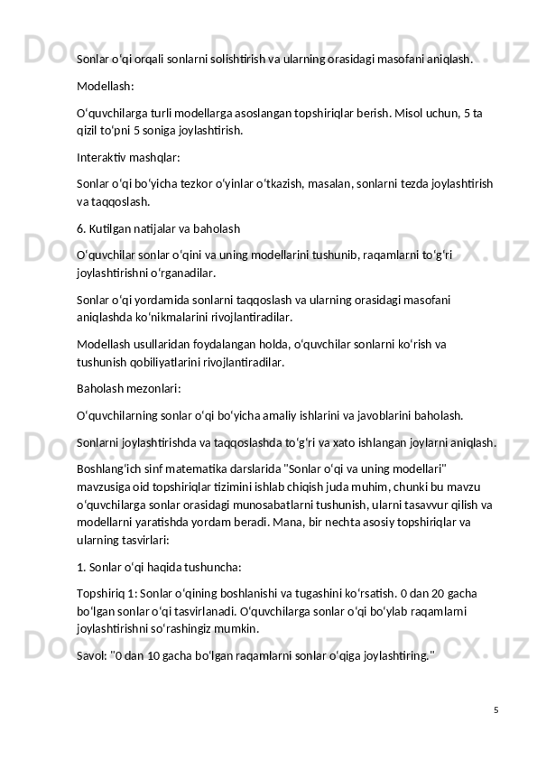 Sonlar o‘qi orqali sonlarni solishtirish va ularning orasidagi masofani aniqlash.
Modellash :
O‘quvchilarga turli modellarga asoslangan topshiriqlar berish. Misol uchun, 5 ta 
qizil to‘pni 5 soniga joylashtirish.
Interaktiv mashqlar :
Sonlar o‘qi bo‘yicha tezkor o‘yinlar o‘tkazish, masalan, sonlarni tezda joylashtirish 
va taqqoslash.
6. Kutilgan natijalar va baholash
O‘quvchilar sonlar o‘qini va uning modellarini tushunib, raqamlarni to‘g‘ri 
joylashtirishni o‘rganadilar.
Sonlar o‘qi yordamida sonlarni taqqoslash va ularning orasidagi masofani 
aniqlashda ko‘nikmalarini rivojlantiradilar.
Modellash usullaridan foydalangan holda, o‘quvchilar sonlarni ko‘rish va 
tushunish qobiliyatlarini rivojlantiradilar.
Baholash mezonlari:
O‘quvchilarning sonlar o‘qi bo‘yicha amaliy ishlarini va javoblarini baholash.
Sonlarni joylashtirishda va taqqoslashda to‘g‘ri va xato ishlangan joylarni aniqlash.
Boshlang‘ich sinf matematika darslarida "Sonlar o‘qi va uning modellari" 
mavzusiga oid topshiriqlar tizimini ishlab chiqish juda muhim, chunki bu mavzu 
o‘quvchilarga sonlar orasidagi munosabatlarni tushunish, ularni tasavvur qilish va 
modellarni yaratishda yordam beradi. Mana, bir nechta asosiy topshiriqlar va 
ularning tasvirlari:
1. Sonlar o‘qi haqida tushuncha:
Topshiriq 1 : Sonlar o‘qining boshlanishi va tugashini ko‘rsatish. 0 dan 20 gacha 
bo‘lgan sonlar o‘qi tasvirlanadi. O‘quvchilarga sonlar o‘qi bo‘ylab raqamlarni 
joylashtirishni so‘rashingiz mumkin.
Savol : "0 dan 10 gacha bo‘lgan raqamlarni sonlar o‘qiga joylashtiring."
5 