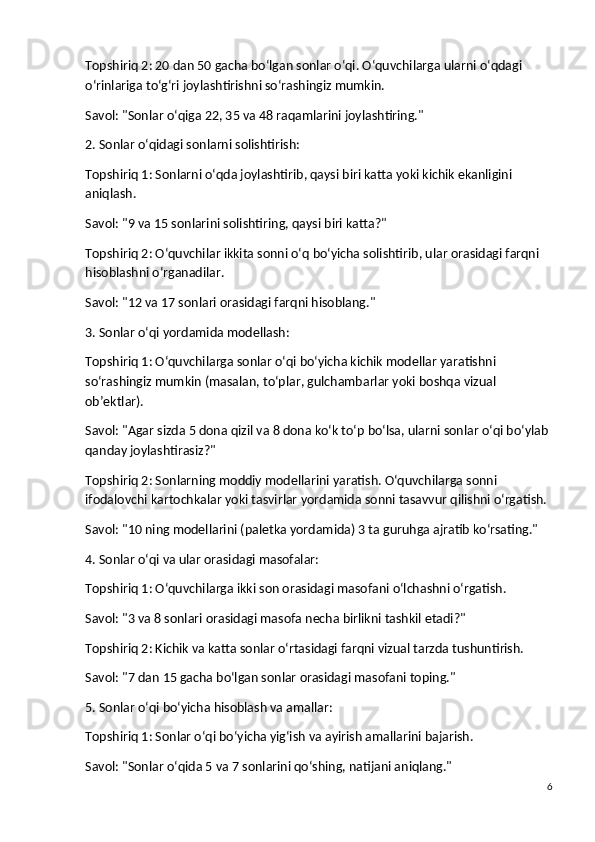Topshiriq 2 : 20 dan 50 gacha bo‘lgan sonlar o‘qi. O‘quvchilarga ularni o‘qdagi 
o‘rinlariga to‘g‘ri joylashtirishni so‘rashingiz mumkin.
Savol : "Sonlar o‘qiga 22, 35 va 48 raqamlarini joylashtiring."
2. Sonlar o‘qidagi sonlarni solishtirish:
Topshiriq 1 : Sonlarni o‘qda joylashtirib, qaysi biri katta yoki kichik ekanligini 
aniqlash.
Savol : "9 va 15 sonlarini solishtiring, qaysi biri katta?"
Topshiriq 2 : O‘quvchilar ikkita sonni o‘q bo‘yicha solishtirib, ular orasidagi farqni 
hisoblashni o‘rganadilar.
Savol : "12 va 17 sonlari orasidagi farqni hisoblang."
3. Sonlar o‘qi yordamida modellash:
Topshiriq 1 : O‘quvchilarga sonlar o‘qi bo‘yicha kichik modellar yaratishni 
so‘rashingiz mumkin (masalan, to‘plar, gulchambarlar yoki boshqa vizual 
ob’ektlar).
Savol : "Agar sizda 5 dona qizil va 8 dona ko‘k to‘p bo‘lsa, ularni sonlar o‘qi bo‘ylab 
qanday joylashtirasiz?"
Topshiriq 2 : Sonlarning moddiy modellarini yaratish. O‘quvchilarga sonni 
ifodalovchi kartochkalar yoki tasvirlar yordamida sonni tasavvur qilishni o‘rgatish.
Savol : "10 ning modellarini (paletka yordamida) 3 ta guruhga ajratib ko‘rsating."
4. Sonlar o‘qi va ular orasidagi masofalar:
Topshiriq 1 : O‘quvchilarga ikki son orasidagi masofani o‘lchashni o‘rgatish.
Savol : "3 va 8 sonlari orasidagi masofa necha birlikni tashkil etadi?"
Topshiriq 2 : Kichik va katta sonlar o‘rtasidagi farqni vizual tarzda tushuntirish.
Savol : "7 dan 15 gacha bo‘lgan sonlar orasidagi masofani toping."
5. Sonlar o‘qi bo‘yicha hisoblash va amallar:
Topshiriq 1 : Sonlar o‘qi bo‘yicha yig‘ish va ayirish amallarini bajarish.
Savol : "Sonlar o‘qida 5 va 7 sonlarini qo‘shing, natijani aniqlang."
6 