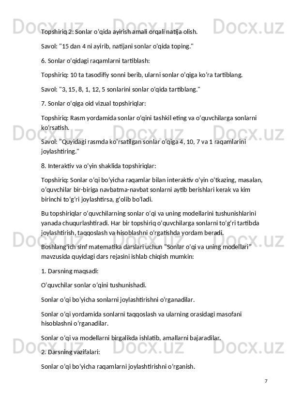 Topshiriq 2 : Sonlar o‘qida ayirish amali orqali natija olish.
Savol : "15 dan 4 ni ayirib, natijani sonlar o‘qida toping."
6. Sonlar o‘qidagi raqamlarni tartiblash:
Topshiriq : 10 ta tasodifiy sonni berib, ularni sonlar o‘qiga ko‘ra tartiblang.
Savol : "3, 15, 8, 1, 12, 5 sonlarini sonlar o‘qida tartiblang."
7. Sonlar o‘qiga oid vizual topshiriqlar:
Topshiriq : Rasm yordamida sonlar o‘qini tashkil eting va o‘quvchilarga sonlarni 
ko‘rsatish.
Savol : "Quyidagi rasmda ko‘rsatilgan sonlar o‘qiga 4, 10, 7 va 1 raqamlarini 
joylashtiring."
8. Interaktiv va o‘yin shaklida topshiriqlar:
Topshiriq : Sonlar o‘qi bo‘yicha raqamlar bilan interaktiv o‘yin o‘tkazing, masalan, 
o‘quvchilar bir-biriga navbatma-navbat sonlarni aytib berishlari kerak va kim 
birinchi to‘g‘ri joylashtirsa, g‘olib bo‘ladi.
Bu topshiriqlar o‘quvchilarning sonlar o‘qi va uning modellarini tushunishlarini 
yanada chuqurlashtiradi. Har bir topshiriq o‘quvchilarga sonlarni to‘g‘ri tartibda 
joylashtirish, taqqoslash va hisoblashni o‘rgatishda yordam beradi.
Boshlang‘ich sinf matematika darslari uchun  "Sonlar o‘qi va uning modellari"  
mavzusida quyidagi dars rejasini ishlab chiqish mumkin:
1. Darsning maqsadi:
O‘quvchilar sonlar o‘qini tushunishadi.
Sonlar o‘qi bo‘yicha sonlarni joylashtirishni o‘rganadilar.
Sonlar o‘qi yordamida sonlarni taqqoslash va ularning orasidagi masofani 
hisoblashni o‘rganadilar.
Sonlar o‘qi va modellarni birgalikda ishlatib, amallarni bajaradilar.
2. Darsning vazifalari:
Sonlar o‘qi bo‘yicha raqamlarni joylashtirishni o‘rganish.
7 
