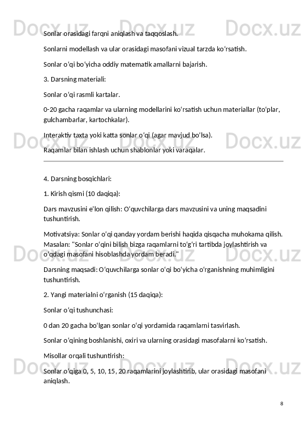 Sonlar orasidagi farqni aniqlash va taqqoslash.
Sonlarni modellash va ular orasidagi masofani vizual tarzda ko‘rsatish.
Sonlar o‘qi bo‘yicha oddiy matematik amallarni bajarish.
3. Darsning materiali:
Sonlar o‘qi rasmli kartalar.
0-20 gacha raqamlar va ularning modellarini ko‘rsatish uchun materiallar (to‘plar, 
gulchambarlar, kartochkalar).
Interaktiv taxta yoki katta sonlar o‘qi (agar mavjud bo‘lsa).
Raqamlar bilan ishlash uchun shablonlar yoki varaqalar.
4. Darsning bosqichlari:
1. Kirish qismi (10 daqiqa):
Dars mavzusini e’lon qilish : O‘quvchilarga dars mavzusini va uning maqsadini 
tushuntirish.
Motivatsiya : Sonlar o‘qi qanday yordam berishi haqida qisqacha muhokama qilish.
Masalan: "Sonlar o‘qini bilish bizga raqamlarni to‘g‘ri tartibda joylashtirish va 
o‘qdagi masofani hisoblashda yordam beradi."
Darsning maqsadi : O‘quvchilarga sonlar o‘qi bo‘yicha o‘rganishning muhimligini 
tushuntirish.
2. Yangi materialni o‘rganish (15 daqiqa):
Sonlar o‘qi tushunchasi :
0 dan 20 gacha bo‘lgan sonlar o‘qi yordamida raqamlarni tasvirlash.
Sonlar o‘qining boshlanishi, oxiri va ularning orasidagi masofalarni ko‘rsatish.
Misollar orqali tushuntirish :
Sonlar o‘qiga 0, 5, 10, 15, 20 raqamlarini joylashtirib, ular orasidagi masofani 
aniqlash.
8 