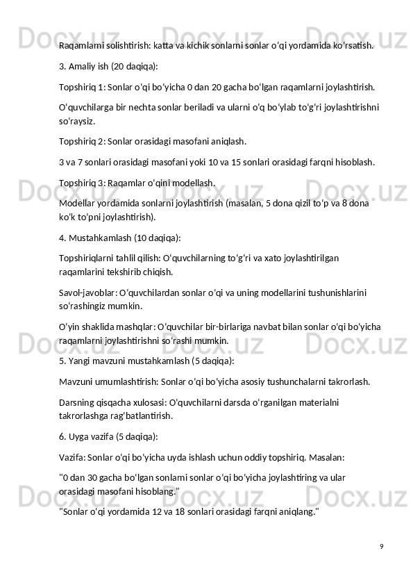 Raqamlarni solishtirish: katta va kichik sonlarni sonlar o‘qi yordamida ko‘rsatish.
3. Amaliy ish (20 daqiqa):
Topshiriq 1 : Sonlar o‘qi bo‘yicha 0 dan 20 gacha bo‘lgan raqamlarni joylashtirish.
O‘quvchilarga bir nechta sonlar beriladi va ularni o‘q bo‘ylab to‘g‘ri joylashtirishni 
so‘raysiz.
Topshiriq 2 : Sonlar orasidagi masofani aniqlash.
3 va 7 sonlari orasidagi masofani yoki 10 va 15 sonlari orasidagi farqni hisoblash.
Topshiriq 3 : Raqamlar o‘qini modellash.
Modellar yordamida sonlarni joylashtirish (masalan, 5 dona qizil to‘p va 8 dona 
ko‘k to‘pni joylashtirish).
4. Mustahkamlash (10 daqiqa):
Topshiriqlarni tahlil qilish : O‘quvchilarning to‘g‘ri va xato joylashtirilgan 
raqamlarini tekshirib chiqish.
Savol-javoblar : O‘quvchilardan sonlar o‘qi va uning modellarini tushunishlarini 
so‘rashingiz mumkin.
O‘yin shaklida mashqlar : O‘quvchilar bir-birlariga navbat bilan sonlar o‘qi bo‘yicha 
raqamlarni joylashtirishni so‘rashi mumkin.
5. Yangi mavzuni mustahkamlash (5 daqiqa):
Mavzuni umumlashtirish : Sonlar o‘qi bo‘yicha asosiy tushunchalarni takrorlash.
Darsning qisqacha xulosasi : O‘quvchilarni darsda o‘rganilgan materialni 
takrorlashga rag‘batlantirish.
6. Uyga vazifa (5 daqiqa):
Vazifa : Sonlar o‘qi bo‘yicha uyda ishlash uchun oddiy topshiriq. Masalan:
"0 dan 30 gacha bo‘lgan sonlarni sonlar o‘qi bo‘yicha joylashtiring va ular 
orasidagi masofani hisoblang."
"Sonlar o‘qi yordamida 12 va 18 sonlari orasidagi farqni aniqlang."
9 