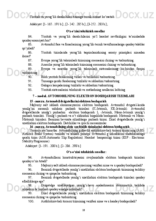Yoritish va yorug‘lik darakchilari tizimiga texnik xizmat ko‘rsatish 
    
Adabiyot: [1- 165...191 b.]; [2- 242...285 b.]; [3-252...283 b.]; 
    
O‘z-o‘zini tekshirish savollar
84.  Yoritish   va   yorug‘lik   darakchilarini   yo‘l   harakat   xavfsizligini   ta’minlashda
qanday axamiyati bor?
85.  Avtomobil fara va fonarlarining yorug‘lik-texnik tavsifnomalariga qanday talablar
qo‘yiladi?
86.  Yoritish   tizimlarida   yorug‘lik   taqsimlanishining   asosiy   prinsiplari   nimadan
iborat? 
87.  Evropa yorug‘lik taksimlash tizimining sxemasini chizing va tushuntiring.
88.  Amerika yorug‘lik taksimlash tizimining sxemasini chizing va tushuntiring.
89.  Evropa   va   amerika   yorug‘lik   taksimlash   sistemalarining   bir-biridan   farqini
tushuntiring.
90.  Bosh yoritish faralarining turlari va tuzilishini tushuntiring.
91.  Tumanga qarshi faralarning tuzilishi va ishlashini tushuntiring.
92.  Galogen lampalarining tuzilishi va ishlashini tushuntiring.
93.  Yoritish sistemalarini tekshirish va rostlashning usullarini keltiring
7 –  m odul .  AVTOMOBILNING ELEKTRON BOSHQARISH TIZIMLARI
15 –mavzu. Avtomobil dvigatellarini elektron boshqarish
Majburiy   salt   ishlash   ekonomayzerini   elektron   boshqarish.   Avtomobil   dvigatel-larida
yonilg‘ini   mexanik   uzluksiz   purkash   tizimlari   (K-Jetronik,   KE-Jetronik).   Avtomobil
dvigatellarida   yonilg‘i   purkashni     elektron   boshqarish:   L   -Jetronik,   Mono-Jetronik   yonilg‘i
purkash tizimlari. Yonilg‘i purkash va o‘t oldirishni birgalikda boshqarish: Motronik va Mono-
Motronik   tizimlari.   Benzinni   bevosita   silindrlarga   purkash   tizimi.   Dizel   dvigatellarda   yonilg‘i
uzatilishini elektron boshqarish. Datchiklar va ijrochi mexanizmlar. 
16 –mavzu. Avtomobilning aktiv xavfsizlik tizimlarini elektron boshqarish 
Umumiy ma’lumotlar. Avtomobilning gidravlik antiblokirovkali tormoz tizimi-ning (ABS-
Antilock   Brake   System)   tuzilishi   va   ishlash   prinsipi.   Avtomobil   g‘ildiraklarini   shataksirashiga
qarshi   tizim   (ASR-Automatic   Slip   Regulation).   Harakat     barqarorligi   tizimi   (ESP   -   Electronic
Stability Programme)
     Adabiyot: [1- 191...200 b.]; [2- 286...298 b.]  
O‘z-o‘zini tekshirish savollar:
94.  Avtomobillarni   konstruktsiyasini   rivojlanishida   elektron   boshqarish   tizimlari
qanday o‘rin tutadi?
95.  Majburiy salt ishlash ekonomayzerining vazifasi nima va u qanday boshqariladi?
96.  Benzinli dvigatellarda yonilg‘i uzatilishini elektron boshqarish tizimining tarkibiy
sxemasini chizing va qisqacha tushuntiring.
97.  Benzinli   dvigatellarda   yonilg‘i   uzatilishini   elektron   boshqarish   tizimlari   qanday
afzalliklarga ega?
98.  Dvigatelga   uzatilayotgan   yonilg‘i-havo   aralashmasini   stexiometrik   tarkibda
ishlashini ta’minlash qanday amalga oshiriladi?
99.  Dizel   dvigatellarida   yonilg‘i   uzatilishini   elektron   boshqarish   tizimining   tarkibiy
sxemasini chizing va qisqacha tushuntiring.
100.  Antiblokirovkali tormoz tizimining vazifasi nima va u kanday boshqariladi?
10 