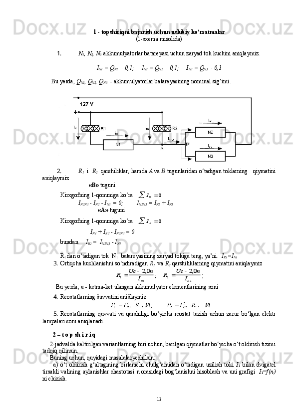 1 -  topshiriqni bajarish uchun uslubiy ko‘rsatmalar
(1-sxema misolida)
1.  N
1 , N
2 , N
3    akkumulyatorlar batareyasi uchun zaryad tok kuchini aniqlaymiz.
I
N1  = Q
N1    0,1;     I
N2  = Q
N2  	  0,1;     I
N3  = Q
N3  	  0,1
      Bu   yerda,  Q
N 1 ,  Q
N 2 ,  Q
N 3   - akkumulyatorlar batareyasining nominal sig‘imi.
2.  R
1       i   R
2   qarshiliklar, hamda  A  va  B  tugunlaridan o‘tadigan toklarning   qiymatini
aniqlaymiz
                                «B»  tuguni
Kirxgofning 1-qonuniga ko‘ra   	
IB			0
             I
N2N3  - I
N2  - I
N3   = 0;         I
N2N3  = I
N2  + I
N3   
                          «A»  tuguni 
   
Kirxgofning 1-qonuniga ko‘ra   	
IA			0
                    I
N1  + I
R2  - I
N2N3  = 0
            bundan      I
R2  =  I
N2N3  - I
N1  
R
1  dan o‘tadigan tok  N
1   batareyasining zaryad tokiga teng, ya’ni.   I
R1 =I
N1
3.  Ortiqcha kuchlanishni so‘ndiradigan  R
1   va  R
2  qarshiliklarning qiymatini aniqlaymiz	
R	Uc	n	
IR	1	1
20			,
;     	R	Uc	n	
IR	2	2
20			, ;
          Bu   yerda,  n  - ketma-ket ulangan akkumulyator elementlarining soni
4.  Reostatlarning  š uvvatini ani š laymiz
    Vt ;                Vt
5.  Reostatlarning   quvvati   va   qarshiligi   bo‘yicha   reostat   tuzish   uchun   zarur   bo‘lgan   elektr
lampalari soni aniqlanadi.
       2 –  t   o   p   sh   i   r   i   q
     2-jadvalda keltirilgan variantlarning biri uchun, berilgan qiymatlar bo‘yicha o‘t oldirish tizimi
tadqiq qilinsin.
     Buning uchun, quyidagi masalalaryechilsin:
          a)   o‘t   oldirish   g‘altagining   birlamchi   chulg‘amidan   o‘tadigan   uzilish   toki   I
1   bilan   dvigatel
tirsakli valining aylanishlar chastotasi   n   orasidagi bog‘lanishni hisoblash va uni grafigi     I
1 = f ( n )
ni chizish.
13 