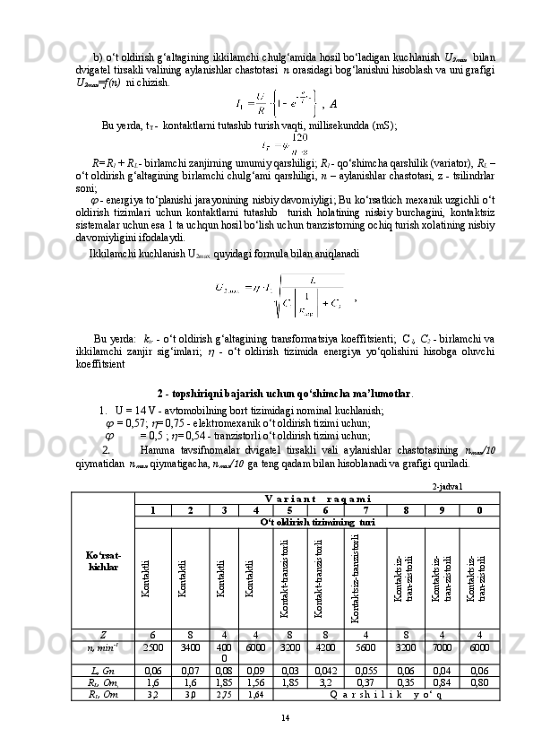          b) o‘t oldirish g‘altagining ikkilamchi chulg‘amida hosil bo‘ladigan kuchlanish   U
2 max       bilan
dvigatel tirsakli valining aylanishlar chastotasi    n  orasidagi bog‘lanishni hisoblash va uni grafigi
U
2 max = f ( n )   ni chizish.
 ,   A
Bu yerda, t
T  -  kontaktlarni tutashib turish vaqti, millisekundda (mS);
      R=R
1  + R
L   - birlamchi zanjirning umumiy qarshiligi;  R
1   - qo‘shimcha qarshilik (variator),  R
L  –
o‘t oldirish g‘altagining birlamchi chulg‘ami qarshiligi,   n   – aylanishlar chastotasi, z - tsilindrlar
soni;
        - energiya to‘planishi jarayonining nisbiy davomiyligi; Bu ko‘rsatkich mexanik uzgichli o‘t
oldirish   tizimlari   uchun   kontaktlarni   tutashib     turish   holatining   nisbiy   burchagini,   kontaktsiz
sistemalar uchun esa 1 ta uchqun hosil bo‘lish uchun tranzistorning ochiq turish xolatining nisbiy
davomiyligini ifodalaydi.
     Ikkilamchi kuchlanish U
2max   quyidagi formula bilan aniqlanadi
   ,
 
         Bu yerda:    k
tr   - o‘t oldirish g‘altagining transformatsiya koeffitsienti;   C
1 , C
2   - birlamchi va
ikkilamchi   zanjir   sig‘imlari;  	
   -   o‘t   oldirish   tizimida   energiya   yo‘qolishini   hisobga   oluvchi
koeffitsient
2 - topshiriqni bajarish uchun qo‘shimcha ma’lumotlar .
    1.   U = 14 V - avtomobilning bort tizimidagi nominal kuchlanish;
           	
    = 0,57; 	 = 0,75 - elektromexanik o‘t oldirish tizimi uchun;	

= 0,5 ; 	 = 0,54 - tranzistorli o‘t oldirish tizimi uchun;
2.  Hamma   tavsifnomalar   dvigatel   tirsakli   vali   aylanishlar   chastotasining   n
max / 10
qiym atidan    n
max     qiymatigacha,  n
max / 10    ga teng qadam bilan hisoblanadi va grafigi quriladi.
                                                                                                                                      2-jadval
Ko‘rsat -
kichlar V  a r i a n t     r a q a m i
1 2 3 4 5 6 7 8 9 0
O‘t oldirish tizimining  turi	
Kontaktli	
Kontaktli	
Kontaktli	
Kontaktli	
Kontakt-tranzistorli	
Kontakt-tranzistorli	
Kontaktsiz-tranzistorli	
Kontaktsiz-	
tran-zistorli	
Kontaktsiz-	
tran-zistorli	
Kontaktsiz-	
tran-zistorli
Z 6 8 4 4 8 8 4 8 4 4
n,  min -1
2500 3400 400
0 6000 3200 4200 5600 3200 7000 6000
L , Gn 0,06 0,07 0,08 0,09 0,03 0,042  0,055 0,06 0,04 0,06
R
L , Om
, 1,6 1,6 1,85 1,56 1,85 3,2 0,37 0,35 0,84 0,80
R
1 , Om 3,2 3,0 2,75 1,64
Q  a  r  sh  i  l  i  k     y  o‘  q
14 