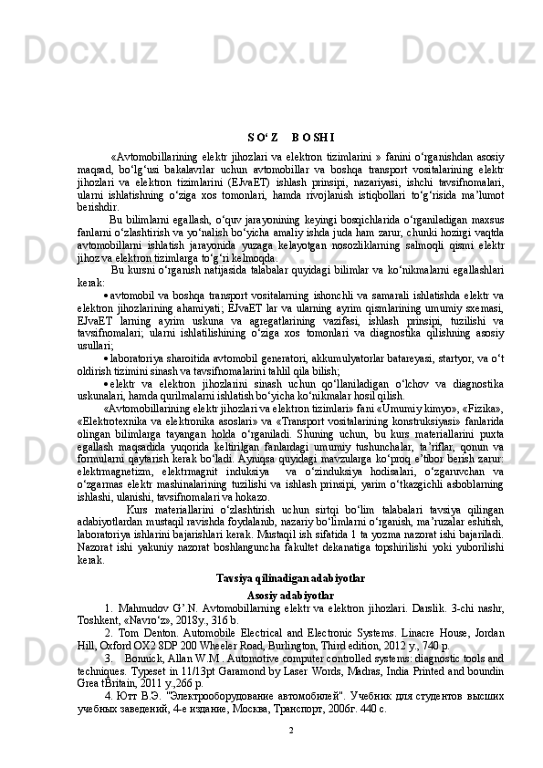 S   O ‘  Z       B   O   SH   I
          « Avtomobillarining   elektr   jihozlari   va   elektron   tizimlarini   »   fanini   o ‘ rganishdan   asosiy
maqsad ,   bo ‘ lg ‘ usi   bakalavrlar   uchun   avtomobillar   va   boshqa   transport   vositalarining   elektr
jihozlari   va   elektron   tizimlarini   ( EJvaET )   ishlash   prinsipi ,   nazariyasi ,   ishchi   tavsifnomalari ,
ularni   ishlatishning   o ‘ ziga   xos   tomonlari ,   hamda   rivojlanish   istiqbollari   to ‘ g ‘ risida   ma ’ lumot
berishdir .
          Bu   bilimlarni   egallash ,   o ‘ quv   jarayonining   keyingi   bosqichlarida   o ‘ rganiladigan   maxsus
fanlarni   o ‘ zlashtirish   va   yo ‘ nalish   bo ‘ yicha   amaliy   ishda   juda   ham   zarur ,   chunki   hozirgi   vaqtda
avtomobillarni   ishlatish   jarayonida   yuzaga   kelayotgan   nosozliklarning   salmoqli   qismi   elektr
jihoz   va   elektron   tizimlarga   to ‘ g ‘ ri   kelmoqda .
          Bu   kursni   o‘rganish   natijasida   talabalar   quyidagi   bilimlar   va   ko‘nikmalarni   egallashlari
kerak: 
 avtomobil   va   boshqa   transport   vositalarning   ishonchli   va   samarali   ishlatishda   elektr   va
elektron   jihozlarining   ahamiyati;   EJvaET   lar   va   ularning   ayrim   qismlarining   umumiy   sxemasi,
EJvaET   larning   ayrim   uskuna   va   agregatlarining   vazifasi,   ishlash   prinsipi,   tuzilishi   va
tavsifnomalari;   ularni   ishlatilishining   o‘ziga   xos   tomonlari   va   diagnostika   qilishning   asosiy
usullari;
 laboratoriya sharoitida avtomobil generatori, akkumulyatorlar batareyasi, startyor, va o‘t
oldirish tizimini sinash va tavsifnomalarini tahlil qila bilish;
 elektr   va   elektron   jihozlarini   sinash   uchun   qo‘llaniladigan   o‘lchov   va   diagnostika
uskunalari, hamda qurilmalarni ishlatish bo‘yicha ko‘nikmalar hosil qilish.
«Avtomobillarining elektr jihozlari va elektron tizimlari» fani «Umumiy kimyo», «Fizika»,
«Elektrotexnika   va   elektronika   asoslari»   va   «Transport   vositalarining   konstruksiyasi»   fanlarida
olingan   bilimlarga   tayangan   holda   o‘rganiladi.   Shuning   uchun,   bu   kurs   materiallarini   puxta
egallash   maqsadida   yuqorida   keltirilgan   fanlardagi   umumiy   tushunchalar,   ta’riflar,   qonun   va
formularni   qaytarish   kerak   bo‘ladi.   Ayniqsa   quyidagi   mavzularga   ko‘proq   e’tibor   berish   zarur:
elektrmagnetizm,   elektrmagnit   induksiya     va   o‘zinduksiya   hodisalari,   o‘zgaruvchan   va
o‘zgarmas   elektr   mashinalarining   tuzilishi   va   ishlash   prinsipi,   yarim   o‘tkazgichli   asboblarning
ishlashi, ulanishi, tavsifnomalari va hokazo.
          Kurs   materiallarini   o‘zlashtirish   uchun   sirtqi   bo‘lim   talabalari   tavsiya   qilingan
adabiyotlardan mustaqil ravishda foydalanib, nazariy bo‘limlarni o‘rganish, ma’ruzalar eshitish,
laboratoriya ishlarini bajarishlari kerak. Mustaqil ish sifatida 1 ta yozma nazorat ishi bajariladi.
Nazorat   ishi   yakuniy   nazorat   boshlanguncha   fakultet   dekanatiga   topshirilishi   yoki   yuborilishi
kerak.
Tavsiya qilinadigan adabiyotlar
Asosiy adabiyotlar
1. Mahmudov   G’.N.   Avtomobillarni ng   elektr   va   elektron   jihozlari.   Darslik.   3 -chi   nashr,
Toshkent,  «Navro‘z» , 20 18 y. , 316 b.
2. Tom   Denton.   Automobile   Electrical   and   Electronic   Systems.   Linacre   House,   Jordan
Hill, Oxford OX2 8DP 200 Wheeler Road, Burlington, Third edition, 2012 y., 740 p.
3.     Bonnick, Allan W.M . Automotive computer controlled systems: diagnostic tools and
techniques. Typeset  in 11/13pt Garamond by Laser Words, Madras, India Printed and boundin
Grea tBritain, 2011 y.,266 p.
4. Ютт   В.Э.   "Электрооборудование   автомобилей".   Учеб ник   для   студентов   высших
учебных заведений, 4-е издание, Москва, Транспорт, 2006г. 440 с. 
2 