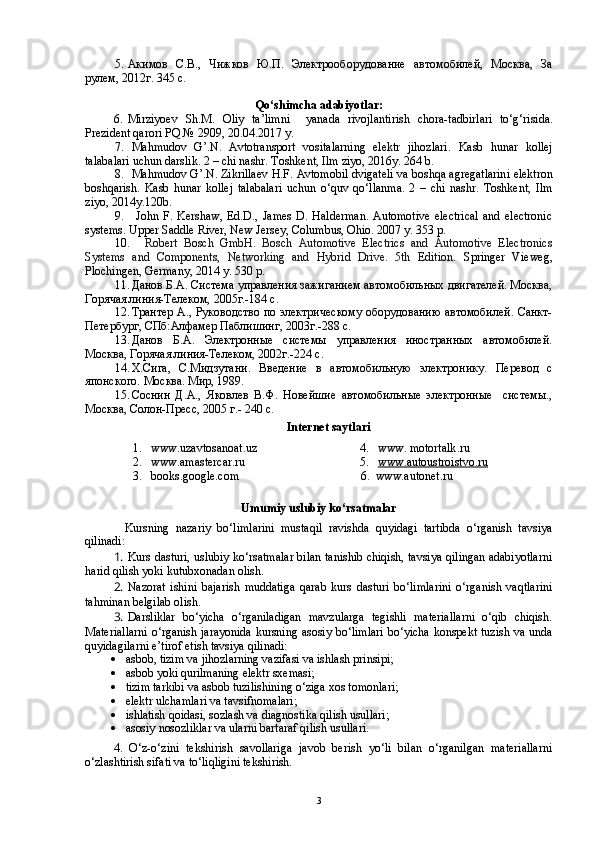 5. Акимов   С.В.,   Чижков   Ю.П.   Электрооборудование   автомобилей,   Москва,   За
рулем, 2012г. 345 с. 
Qo‘shimcha adabiyotlar:
6. Mirziyoev   S h .M.   Oliy   ta’limni     yanada   rivojlantirish   chora-tadbirlari   to‘g‘risida.
Prezident qarori  PQ № 2909 , 20.04.2017 y.
7. Mahmudov   G’.N.   Avtotransport   vositalarning   elektr   jihozlari.   Kasb   hunar   kollej
talabalari uchun darslik.  2 – chi nashr. Toshkent, Ilm ziyo, 2016y. 264  b.
8. Mahmudov   G ’. N .  Zikrillaev   H . F .  Avtomobil   dvigateli   va   boshqa   agregatlarini   elektron
boshqarish .   Kasb   hunar   kollej   talabalari   uchun   o ‘ quv   qo ‘ llanma .   2   –   chi   nashr .   Toshkent,   Ilm
ziyo, 2014y.120b.
9.   John   F.   Kershaw,   Ed.D.,   James   D.   Halderman.   Automotive   electrical   and   electronic
systems.  Upper Saddle River, New Jersey , Columbus, Ohio. 2007 y. 353 p.
10.     Robert   Bosch   GmbH.   Bosch   Automotive   Electrics   and   Automotive   Electronics
Systems   and   Components,   Networking   and   Hybrid   Drive.   5th   Edition.   Springer   Vieweg,
Plochingen, Germany, 2014 y. 530 p.
11. Данов Б.А. Система управления зажиганием автомобильных двигателей. Москва,
Горячая линия-Телеком, 2005г.-184 с.
12. Трантер А., Руководство по электрическому оборудованию автомобилей. Санкт-
Петербург, СПб:Алфамер Паблишинг, 2003г.-288 с.
13. Данов   Б.А.   Электронные   системы   управления   иностранных   автомобилей.
Москва, Горячая линия-Телеком, 2002г.-224 с.
14. Х.Сига,   С.Мидзутани.   Введение   в   автомобильную   электронику.   Перевод   с
японского. Москва. Мир, 1989. 
15. Соснин   Д.А.,   Яковлев   В.Ф.   Новейшие   автомобильные   электронные     системы.,
Москва, Солон-Пресс, 2005 г.- 240 с.
Internet sa y tlar i
1. www.uzavtosanoat.uz
2. www.amastercar.ru
3. books.google.com 4. www .  motortalk .ru
5. www.    autoustroistvo    .   ru   
  6.   www.autonet.ru
Umumiy uslubiy ko‘rsatmalar
        Kursning   nazariy   bo‘limlarini   mustaqil   ravishda   quyidagi   tartibda   o‘rganish   tavsiya
qilinadi:
1.  Kurs dasturi, uslubiy ko‘rsatmalar bilan tanishib chiqish, tavsiya qilingan adabiyotlarni
harid qilish yoki kutubxonadan olish.
2.  Nazorat   ishini   bajarish   muddatiga   qarab   kurs   dasturi   bo‘limlarini   o‘rganish   vaqtlarini
tahminan belgilab olish.
3.  Darsliklar   bo‘yicha   o‘rganiladigan   mavzularga   tegishli   materiallarni   o‘qib   chiqish.
Materiallarni o‘rganish jarayonida  kursning asosiy bo‘limlari bo‘yicha konspekt tuzish va unda
quyidagilarni e’tirof etish tavsiya qilinadi:
 asbob, tizim va jihozlarning vazifasi va ishlash prinsipi;
 asbob yoki qurilmaning elektr sxemasi;
 tizim tarkibi va asbob tuzilishining o‘ziga xos tomonlari;
 elektr ulchamlari va tavsifnomalari;
 ishlatish qoidasi, sozlash va diagnostika qilish usullari;
 asosiy nosozliklar va ularni bartaraf qilish usullari.
4.   O‘z-o‘zini   tekshirish   savollariga   javob   berish   yo‘li   bilan   o‘rganilgan   materiallarni
o‘zlashtirish sifati va to‘liqligini tekshirish.
3 