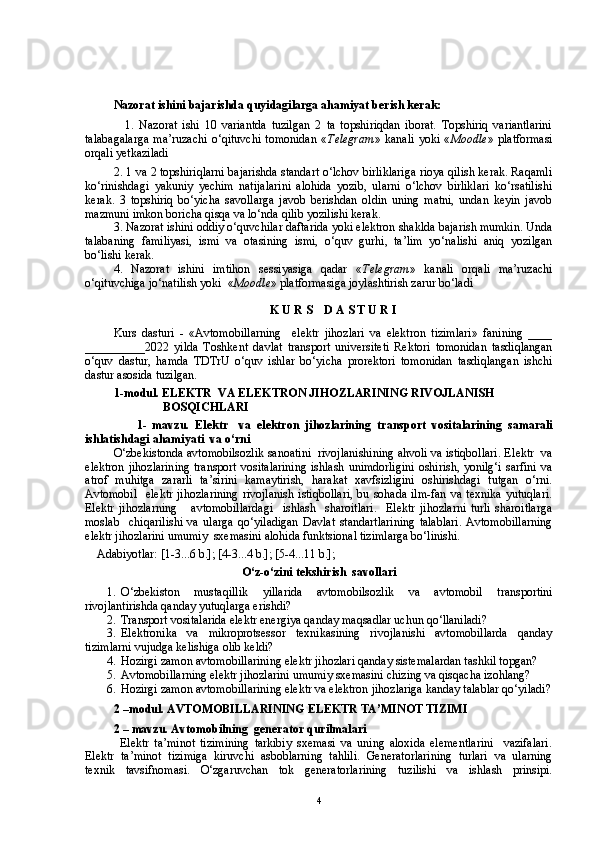 Nazorat ishini bajarishda quyidagilarga ahamiyat berish kerak:
          1.   Nazorat   ishi   10   variantda   tuzilgan   2   ta   topshiriqdan   iborat.   Topshiriq   variantlarini
talabagalarga   ma’ruzachi   o‘qituvchi   tomonidan   « Telegram »   kanali   yoki   « Moodle »   platformasi
orqali yetkaziladi
2. 1 va 2 topshiriqlarni bajarishda standart o‘lchov birliklariga rioya qilish kerak. Raqamli
ko‘rinishdagi   yakuniy   yechim   natijalarini   alohida   yozib,   ularni   o‘lchov   birliklari   ko‘rsatilishi
kerak.   3   topshiriq   bo‘yicha   savollarga   javob   berishdan   oldin   uning   matni,   undan   keyin   javob
mazmuni imkon boricha qisqa va lo‘nda qilib yozilishi kerak. 
3. Nazorat ishini oddiy o‘quvchilar daftarida yoki elektron shaklda bajarish mumkin. Unda
talabaning   familiyasi,   ismi   va   otasining   ismi,   o‘quv   gurhi,   ta’lim   yo‘nalishi   aniq   yozilgan
bo‘lishi kerak. 
4.   Nazorat   ishini   imtihon   sessiyasiga   qadar   « Telegram »   kanali   orqali   ma’ruzachi
o‘qituvchiga jo‘natilish yoki  « Moodle » platformasiga joylashtirish zarur bo‘ladi
  
K U R S    D A S T U R I
Kurs   dasturi   -   «Avtomobillarning     elektr   jihozlari   va   elektron   tizimlari»   fanining   ____
__________2022   yilda   Toshkent   davlat   transport   universiteti   Rektori   tomonidan   tasdiqlangan
o‘quv   dastur,   hamda   TDTrU   o‘quv   ishlar   bo‘yicha   prorektori   tomonidan   tasdiqlangan   ishchi
dastur asosida tuzilgan.
1- m odul.  E LEKTR  VA ELEKTRON JIHOZLARINING  RIVOJLANISH 
BOSQICHLARI
                  1-   mavzu.   E lektr     va   elektron   jihozlarining   transport   vositalarining   samarali
ishlatishdagi ahamiyati  va o‘rni
O‘zbekistonda avtomobilsozlik sanoatini  rivojlanishining ahvoli va istiqbollari. E lektr  va
elektron  jihozlarining   transport vositalarining  ishlash unimdorligini  oshirish, yonilg‘i  sarfini  va
atrof   muhitga   zararli   ta’sirini   kamaytirish,   harakat   xavfsizligini   oshirishdagi   tutgan   o‘rni.
Avtomobil     elektr  jihozlarining  rivojlanish   istiqbollari,  bu  sohada  ilm-fan  va  texnika   yutuqlari.
Elektr   jihozlarning       avtomobillardagi     ishlash     sharoitlari.     Elektr   jihozlarni   turli   sharoitlarga
moslab     chiqarilishi   va   ularga   qo‘yiladigan   Davlat   standartlarining   talablari.   Avtomobillarning
elektr jihozlarini umumiy  sxemasini alohida funktsional tizimlarga bo‘linishi.
    Adabiyotlar: [1-3...6 b.]; [4-3...4 b.]; [5-4...11 b.]; 
O‘z-o‘zini tekshirish  savollari      
1.  O‘zbekiston   mustaqillik   yillarida   avtomobilsozlik   va   avtomobil   transportini
rivojlantirishda qanday yutuqlarga erishdi?
2.  Transport vositalarida elektr energiya qanday maqsadlar uchun qo‘llaniladi?
3.  Elektronika   va   mikroprotsessor   texnikasining   rivojlanishi   avtomobillarda   qanday
tizimlarni vujudga kelishiga olib keldi?
4.  Hozirgi zamon avtomobillarining elektr jihozlari qanday sistemalardan tashkil topgan?
5.  Avtomobillarning elektr jihozlarini umumiy sxemasini chizing va qisqacha izohlang?
6.  Hozirgi zamon avtomobillarining elektr va elektron jihozlariga kanday talablar qo‘yiladi?
2 – m odul .  AVTOMOBIL LARINING  ELEKTR TA’MINOT TIZIMI    
2 – mavzu. Avtomobilning  generator qurilmalari 
        Elektr   ta’minot   tizimining   tarkibiy   sxemasi   va   uning   aloxida   elementlarini     vazifalari.
Elektr   ta’minot   tizimiga   kiruvchi   asboblarning   tahlili.   Generatorlarining   turlari   va   ularning
texnik   tavsifnomasi.   O‘zgaruvchan   tok   generatorlarining   tuzilishi   va   ishlash   prinsipi.
4 